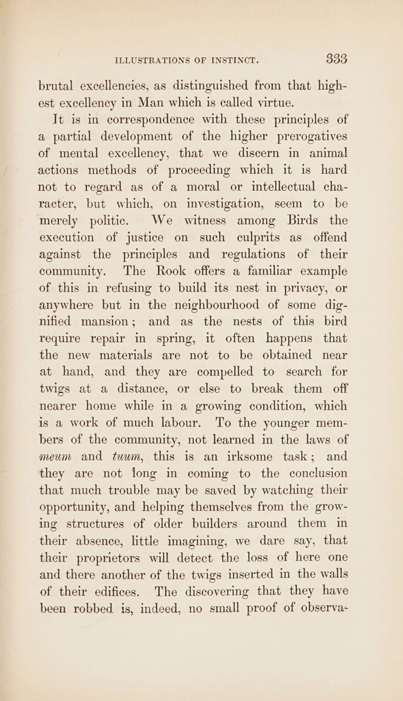 brutal excellencies, as distinguished from that high- est excellency in Man which 1s called virtue. It is in correspondence with these principles of a partial development of the higher prerogatives of mental excellency, that we discern in animal actions methods of proceeding which it is hard not to regard as of a moral or intellectual cha- racter, but which, on investigation, seem to be merely politic. We witness among Birds the execution of justice on such culprits as offend against the principles and regulations of their community. The Rook offers a familiar example of this in refusing to build its nest in privacy, or anywhere but in the neighbourhood of some dig- nified mansion; and as the nests of this bird require repair in spring, it often happens that the new materials are not to be obtained near at hand, and they are compelled to search for twigs at a distance, or else to break them off nearer home while in a growing condition, which is a work of much labour. To the younger mem- bers of the community, not learned in the laws of meum and tuum, this is an irksome task; and they are not long in coming to the conclusion that much trouble may be saved by watching their opportunity, and helping themselves from the grow- ing structures of older builders around them in their absence, little imagining, we dare say, that their proprietors will detect the loss of here one and there another of the twigs inserted in the walls of their edifices. The discovering that they have been robbed is, indeed, no small proof of observa-