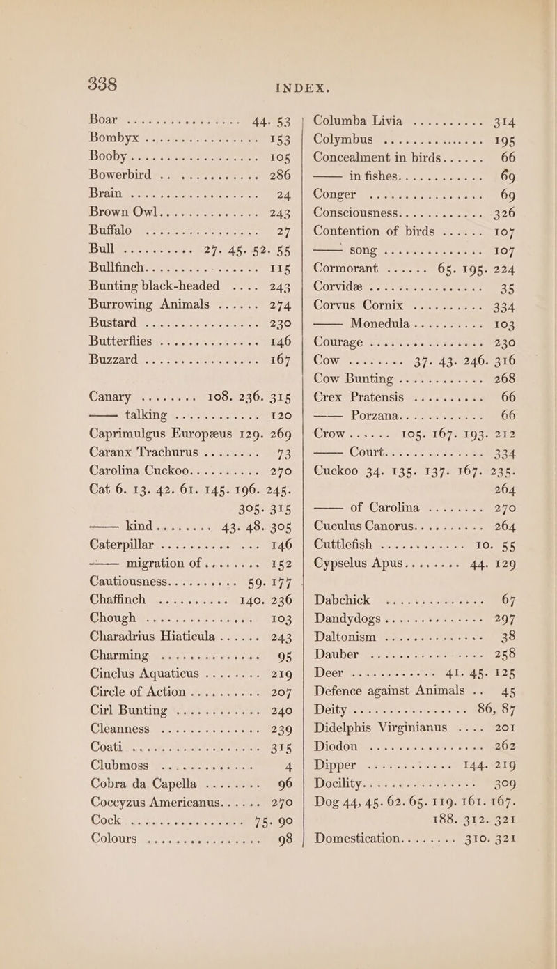 Oar Mans shes oe etree 44-°53 4) Columba Livia’... ... 2.2 314 Bombyx 6s. bi A.oe ne ee LSS Mo COlYMDUSs ss hci aties ceva LO Boobyhas stan eerie ae 105 | Concealment in birds...... 66 Bowerbird #ee ee ee 286 intishosvseyy ere 69 Breiner te eee © 249 OD SCY ane Ne nate, eee ee 69 BrowiOw lee aera 243° |e COUSCIOUSNeSS.&lt;, 0 ss tse 326 Buttalo Beersenies ee scan. 27 | Contention of birds ...... 107 Bull Weer sto. ees 27. Ab. 2.55 SESOY -cteteta tas wee eae 107 IBuilfinchy ys. sete sae 115 |. Cormorant’... ..- 65. 195. 224 Bunting Pecareies merce 9243 | COLVIdie ss ont eels ee ae 35 Burrowing Animals ...... 274.1 Corvus (Cormixe se &gt; tee 334 iBustard #83). ote eee 230 Monedula --7 eee 103 Butterflies cece cr ere 040: | Courace Siew. hase 230 Buzzard y..). 0 +e eee £67. |) Cows sacar « 25 Ae2A0 eto Cow Bunting’ ss sth ..eak es 268 Canary &lt;0 oe 108.9230-1318| Grex Pratensis =.7... 1.005 66 talkingw'.).ue esate se 120 Porzana...; 920 eee 66 Caprimulgus Europzus 129. 269 | Crow...... 106. 1672193. 212 Caranx Trachurus ........ 73 Courtt. nhc ie eee oe Carolina Cuckoo. . Ko 240 | @uckoo 34. 135. 1373 107.5236: Cat 6. 13. 42. 61. ao P00. 245. 264 BORIS of CarolinayG@.-. sees 270 Kind sist. 5 43. 48.305 | CuculusCanorus.......... 264 Caterpillar: cic c es x. 146 | Cuttlefish 12. .6n wes 10-955 migration of ........ 152 |.Cypselus Apus........ 44. 129 Cautiousness.......... 59. 177 | Chattinchimpectos ses.) er: 140.230. |) Dabchick sa 48 9. see eee 67 Shoush Pry yates care 103 | Dandydogs..&lt;...t-s-..75- 207 Charadrius Hiaticula...... 243 | Daltonism .. 3 38 Gharnineyawanss suse e ree 9s | Dauber .......+.5: 258 Cinclus Aquaticus ........ z19 | Deer ........2-. Al. Abas Circlésob Action 7.0... - 207 | Defence against Animals 45 CinleBunting este ei. arte pytely| LDISinp S5 45 50 ped ote 86, 87 Gleanness teen ok eer 239 | Didelphis Virginianus .... 201 Coatives. seeh Gis eartaee Be Ae BIOL aoc em SIS ncaa, &lt;&lt; 262 Chubmioss Wann eee Ame Per an ce 6 Gee sore 144. 219 Cobra da Capella ........ SO. sDOCIlity ssi sa. eee 309 Coccyzus Americanus...... 270 | Dog 44, 45. 62. 65. 119. 161. 167. Cock: guia ceupiens oe 75.90 183..3125 321 Colours «2.2.60 seen 98 | Domestication........ 310. 321