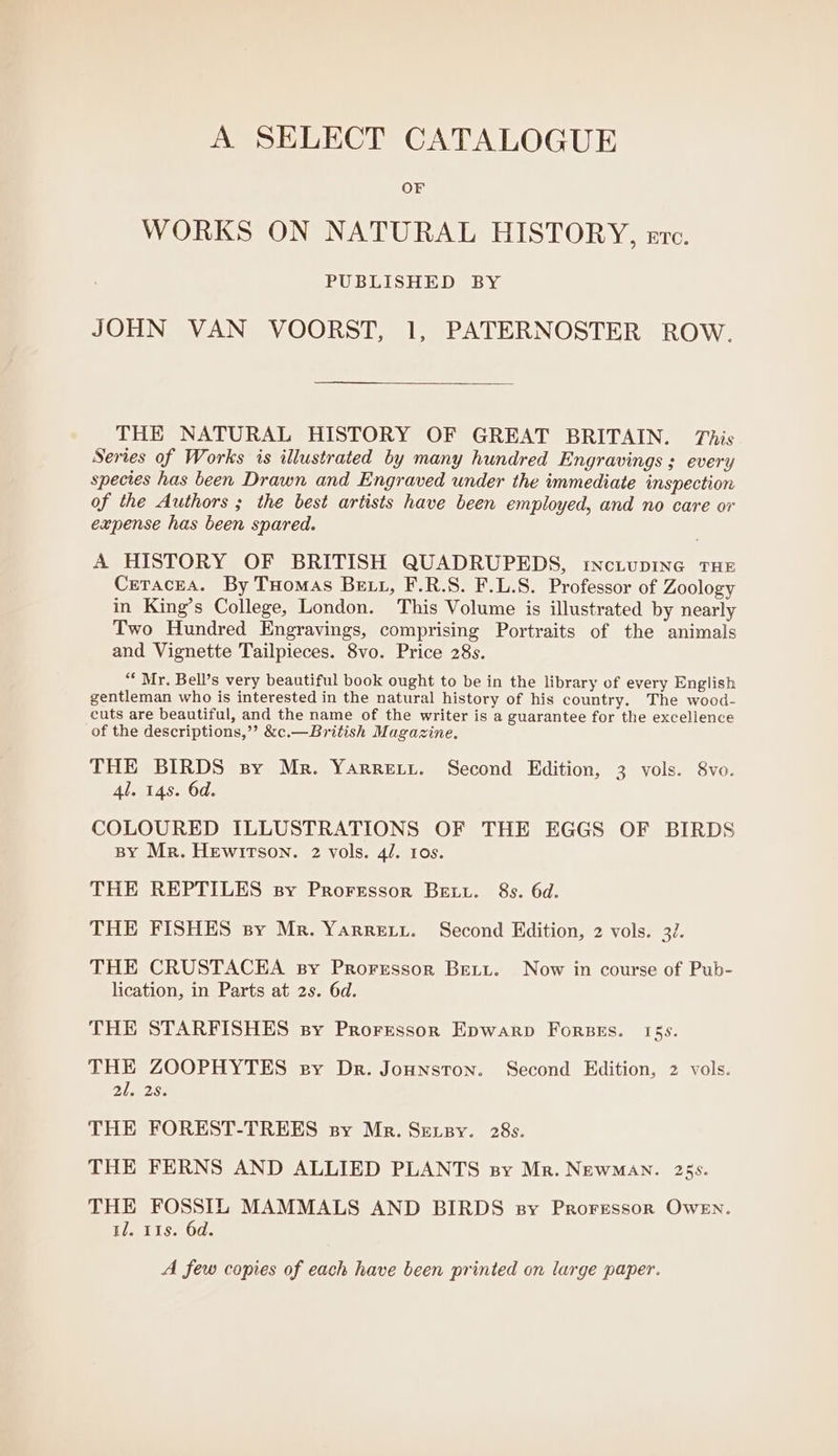 A SELECT CATALOGUE OF WORKS ON NATURAL HISTORY, erc. PUBLISHED BY JOHN VAN VOORST, 1, PATERNOSTER ROW. THE NATURAL HISTORY OF GREAT BRITAIN. This Series of Works is illustrated by many hundred Engravings ; every species has been Drawn and Engraved under the immediate inspection of the Authors ; the best artists have been employed, and no care or expense has been spared. A HISTORY OF BRITISH QUADRUPEDS, inctupine THE Ceracea. By Tuomas Beit, F.R.S. F.L.S. Professor of Zoology in King’s College, London. This Volume is illustrated by nearly Two Hundred Engravings, comprising Portraits of the animals and Vignette Tailpieces. 8vo. Price 28s. “* Mr. Bell’s very beautiful book ought to be in the library of every English gentleman who is interested in the natural history of his country. The wood- cuts are beautiful, and the name of the writer is a guarantee for the excellence of the descriptions,” &amp;c.—British Magazine. THE BIRDS sy Mr. Yarretyt. Second Edition, 3 vols. 8vo. 4l. 148. 6d. COLOURED ILLUSTRATIONS OF THE EGGS OF BIRDS BY Mr. HewirTson. 2 vols. 4/. tos. THE REPTILES sy Proressor Betu. 8s. 6d. THE FISHES sy Mr. Yarrety. Second Edition, 2 vols. 32. THE CRUSTACEA sy Prorerssor Bett. Now in course of Pub- lication, in Parts at 2s. 6d. THE STARFISHES sy Prorressor Epwarp Forses. 15s. THE ZOOPHYTES ey Dr. Jonnston. Second Edition, 2 vols. Ah, RS. THE FOREST-TREES sy Mr. SEetzy. 28s. THE FERNS AND ALLIED PLANTS sy Mr. NewMAN. 25s. THE FOSSIL MAMMALS AND BIRDS sy Proressor Owen. a2. Ils. 6d. A few copies of each have been printed on large paper.