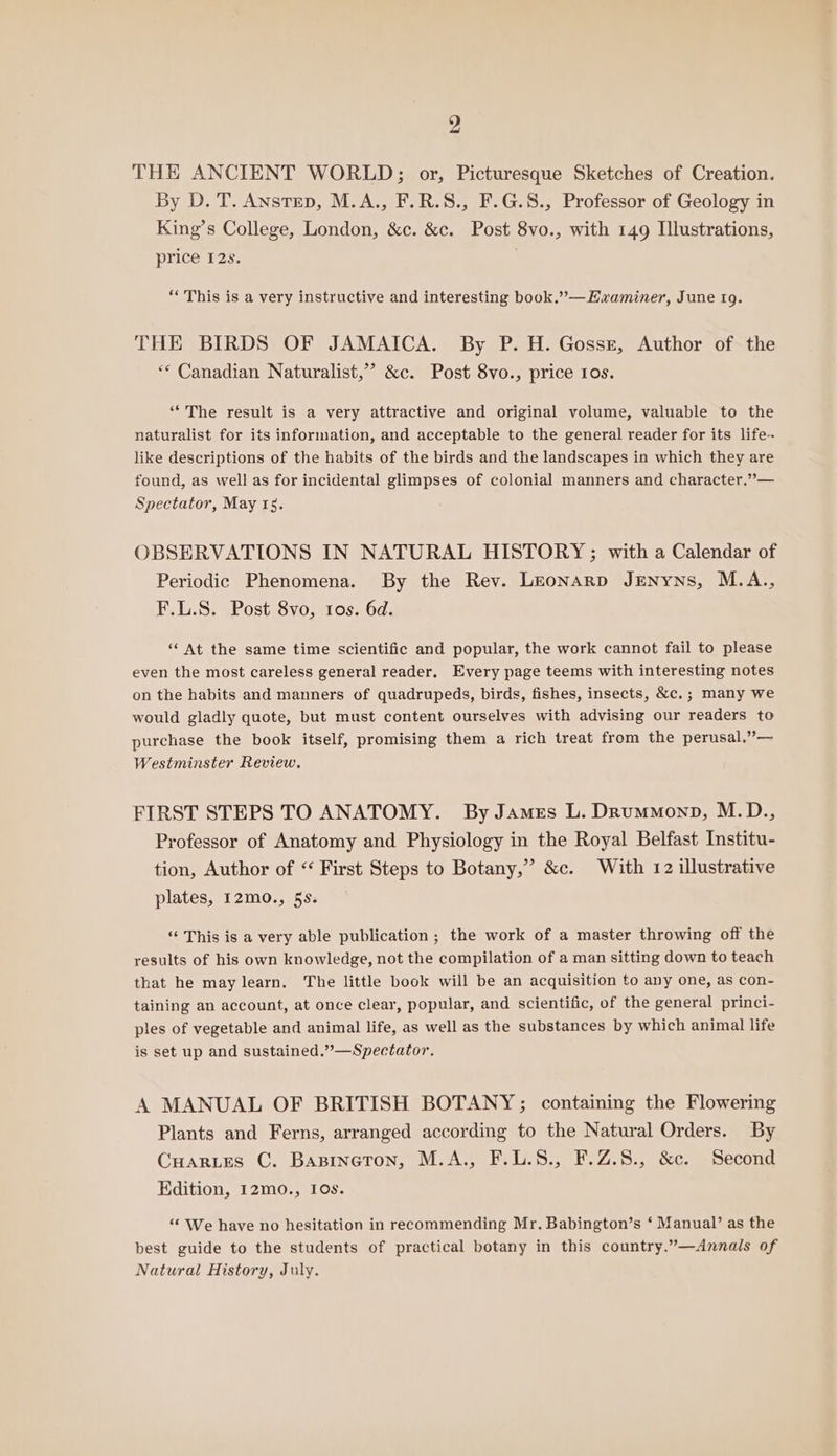 THE ANCIENT WORLD; or, Picturesque Sketches of Creation. By D. T. Anstep, M.A., F.R.S., F.G.8., Professor of Geology in King’s College, London, &amp;c. &amp;c. Post 8vo., with 149 Illustrations, price 12s. “This is a very instructive and interesting book.”—Hwaminer, June 19. THE BIRDS OF JAMAICA. By P. H. Gossz, Author of the ** Canadian Naturalist,’ &amp;c. Post 8vo., price Ios. “The result is a very attractive and original volume, valuable to the naturalist for its information, and acceptable to the general reader for its life-- like descriptions of the habits of the birds and the landscapes in which they are found, as well as for incidental glimpses of colonial manners and character.”— Spectator, May rs. OBSERVATIONS IN NATURAL HISTORY ; with a Calendar of Periodic Phenomena. By the Rev. Leonarp JENnyns, M.A., F.L.S. Post 8vo, 1os. 6d. ‘“ At the same time scientific and popular, the work cannot fail to please even the most careless general reader, Every page teems with interesting notes on the habits and manners of quadrupeds, birds, fishes, insects, &amp;c.; many we would gladly quote, but must content ourselves with advising our readers to purchase the book itself, promising them a rich treat from the perusal.”— Westminster Review. FIRST STEPS TO ANATOMY. By James L. Drummonp, M.D., Professor of Anatomy and Physiology in the Royal Belfast Institu- tion, Author of “ First Steps to Botany,” &amp;c. With 12 illustrative plates, 12mo., 5s. ‘“‘ This is a very able publication ; the work of a master throwing off the results of his own knowledge, not the compilation of a man sitting down to teach that he may learn. The little book will be an acquisition to any one, as con- taining an account, at once clear, popular, and scientific, of the general princi- ples of vegetable and animal life, as well as the substances by which animal life is set up and sustained.”’—Spectator. A MANUAL OF BRITISH BOTANY; containing the Flowering Plants and Ferns, arranged according to the Natural Orders. By Cuarues C. Bapineton, M.A., F.L.S., F.Z.8., &amp;c. Second Edition, 12mo., 10s. ‘“* We have no hesitation in recommending Mr. Babington’s ‘ Manual’ as the best guide to the students of practical botany in this country.”—Annals of Natural History, July.
