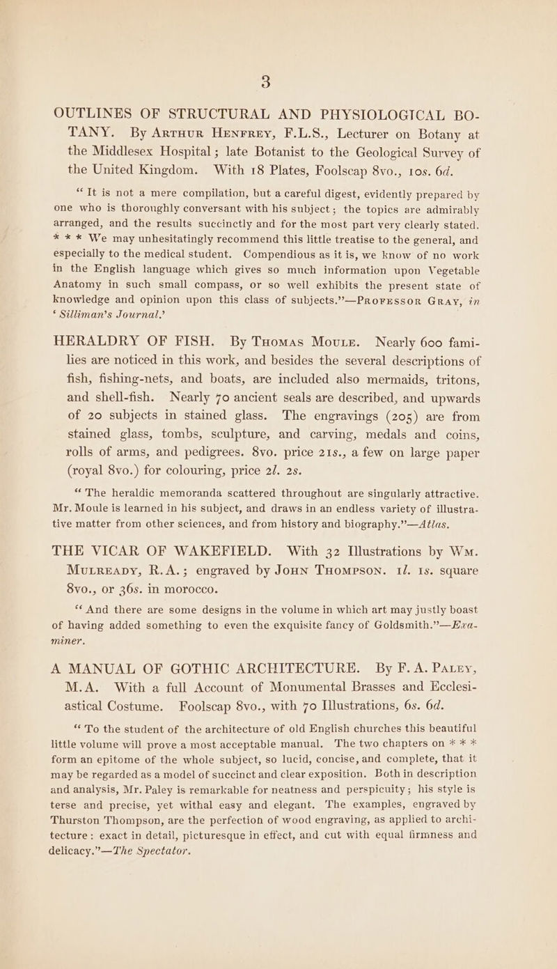 OUTLINES OF STRUCTURAL AND PHYSIOLOGICAL BO- TANY. By Arraur Henrrey, F.L.S., Lecturer on Botany at the Middlesex Hospital; late Botanist to the Geological Survey of the United Kingdom. With 18 Plates, Foolscap 8vo., ros. 6d. “It is not a mere compilation, but a careful digest, evidently prepared by one who is thoroughly conversant with his subject; the topics are admirably arranged, and the results succinctly and for the most part very clearly stated. x * * We may unhesitatingly recommend this little treatise to the general, and especially to the medical student. Compendious as it is, we know of no work in the English language which gives so much information upon Vegetable Anatomy in such small compass, or so well exhibits the present state of knowledge and opinion upon this class of subjects.”—PrRoFESSOR GRAY, in ‘ Silliman’s Journal.’ HERALDRY OF FISH. By Tuomas Moutz. Nearly 600 fami- lies are noticed in this work, and besides the several descriptions of fish, fishing-nets, and boats, are included also mermaids, tritons, and shell-fish. Nearly 70 ancient seals are described, and upwards of 20 subjects in stained glass. The engravings (205) are from stained glass, tombs, sculpture, and carving, medals and coins, rolls of arms, and pedigrees. 8vo. price 21s., a few on large paper (royal 8vo.) for colouring, price 2/. 2s. “The heraldic memoranda scattered throughout are singularly attractive. Mr. Moule is learned in his subject, and draws in an endless variety of illustra- tive matter from other sciences, and from history and biography.”—Atlas. THE VICAR OF WAKEFIELD. With 32 Illustrations by Wm. Murreapy, R.A.; engraved by Joun Tuompson. 1/. Is. square 8vo., or 36s. in morocco. ** And there are some designs in the volume in which art may justly boast of having added something to even the exquisite fancy of Goldsmith.”—KHzva- miner. A MANUAL OF GOTHIC ARCHITECTURE. By F. A. Patey, M.A. With a full Account of Monumental Brasses and Hcclesi- astical Costume. Foolscap 8vo., with 7o Illustrations, 6s. 6d. ** To the student of the architecture of old English churches this beautiful little volume will prove a most acceptable manual, The two chapters on * * * form an epitome of the whole subject, so lucid, concise, and complete, that it may be regarded as a model of succinct and clear exposition. Both in description and analysis, Mr. Paley is remarkable for neatness and perspicuity; his style is terse and precise, yet withal easy and elegant. The examples, engraved by Thurston Thompson, are the perfection of wood engraving, as applied to archi- tecture: exact in detail, picturesque in effect, and cut with equal firmness and delicacy.”—The Spectator.