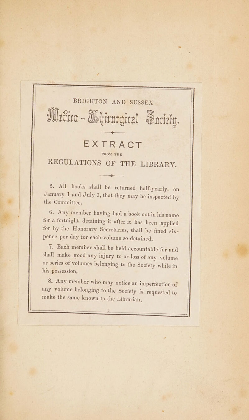 BRIGHTON AND SUSSEX JUpSiea - (Ghienegiral Sorry. EB xelER A: Cia REGULATIONS OF THE LIBRARY. See 5. All books shall be returned half-yearly, on January 1 and July 1, that they may be inspected by the Committee. 6. Any member having had a book out in his name for a fortnight detaining it after it has been applied for by the Honorary Secretaries, shall be fined six- pence per day for each volume so detained. 7. Each member shall be held accountable for and shall make good any injury to or loss of any volume or series of volumes belonging to the Society while in his possession, 8. Any member who may notice an imperfection of any volume belonging to the Society is requested to make the same known to the Librarian,