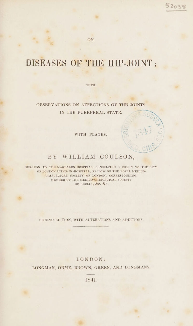 DISEASES OF THE HIP-JOINT WITH * OBSERVATIONS ON AFFECTIONS OF THE JOINTS IN THE PUERPERAL STATE. f WITH PLATES. BY WILLIAM COULSON, SURGEON TO THE MAGDALEN HOSPITAL, CONSULTING SURGEON TO THE CITY OF LONDON LYING-IN-HOSPITAL, FELLOW OF THE ROYAL MEDICO- CHIRURGICAL SOCIETY OF LONDON, CORRESPONDING MEMBER OF THE MEDICO-CHIRURGICAL SOCIETY OF BERLIN, &amp;c. &amp;c. SECOND EDITION, WITH ALTERATIONS AND ADDITIONS. LONDON: LONGMAN, ORME, BROWN, GREEN, AND LONGMANS. TS84].