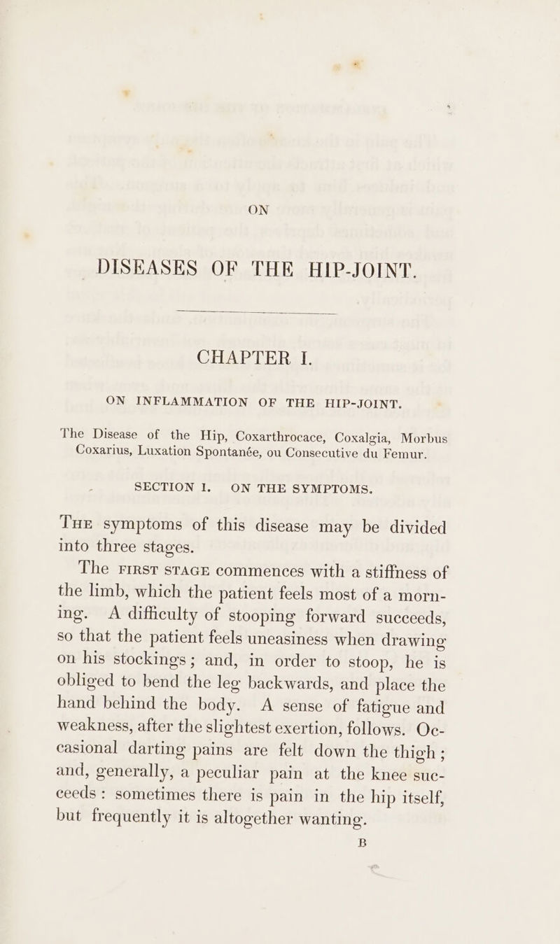 ON DISEASES OF THE HIP-JOINT. CHAPTER I. ON INFLAMMATION OF THE HIP-JOINT. The Disease of the Hip, Coxarthrocace, Coxalgia, Morbus Coxarius, Luxation Spontanée, ou Consecutive du Femur. SECTION I. ON THE SYMPTOMS. Tue symptoms of this disease may be divided into three stages. The rrrst srace commences with a stiffness of the limb, which the patient feels most of a morn- ing. A difficulty of stooping forward succeeds, so that the patient feels uneasiness when drawing on his stockings; and, in order to stoop, he is obliged to bend the leg backwards, and place the hand behind the body. A sense of fatigue and weakness, after the slightest exertion, follows. Oc- casional darting pains are felt down the thigh ; and, generally, a peculiar pain at the knee suc- ceeds : sometimes there is pain in the hip itself, but frequently it is altogether wanting. B