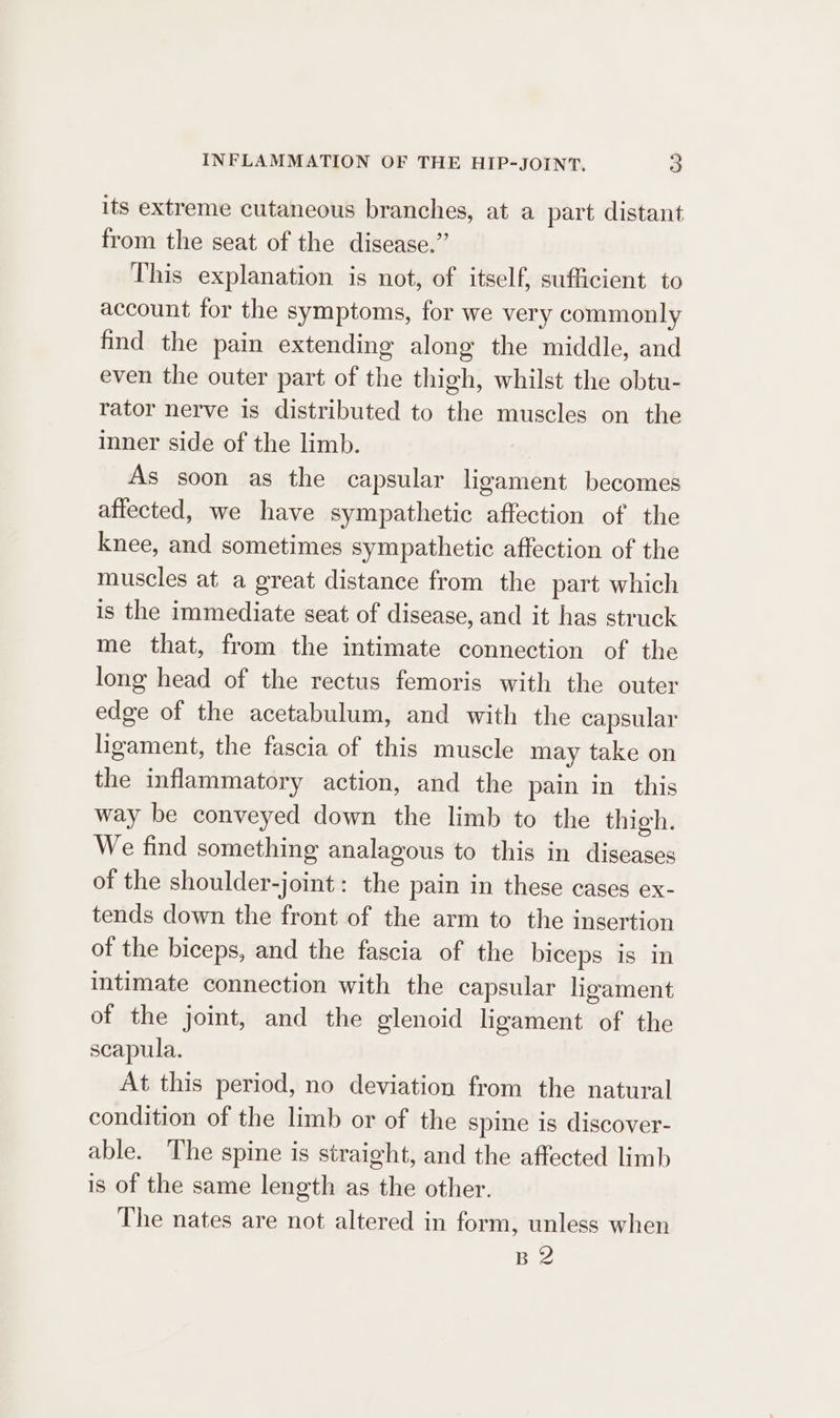 its extreme cutaneous branches, at a part distant from the seat of the disease.” This explanation is not, of itself, sufficient to account for the symptoms, for we very commonly find the pain extending along the middle, and even the outer part of the thigh, whilst the obtu- rator nerve is distributed to the muscles on the inner side of the limb. As soon as the capsular ligament becomes affected, we have sympathetic affection of the knee, and sometimes sympathetic affection of the muscles at a great distance from the part which is the immediate seat of disease, and it has struck me that, from the intimate connection of the long head of the rectus femoris with the outer edge of the acetabulum, and with the capsular ligament, the fascia of this muscle may take on the inflammatory action, and the pain in this way be conveyed down the limb to the thigh. We find something analagous to this in diseases of the shoulder-joint: the pain in these cases ex- tends down the front of the arm to the insertion of the biceps, and the fascia of the biceps is in intimate connection with the capsular ligament of the joint, and the glenoid ligament of the scapula. At this period, no deviation from the natural condition of the limb or of the spine is discover- able. The spine is straight, and the affected limb is of the same length as the other. The nates are not altered in form, unless when B2