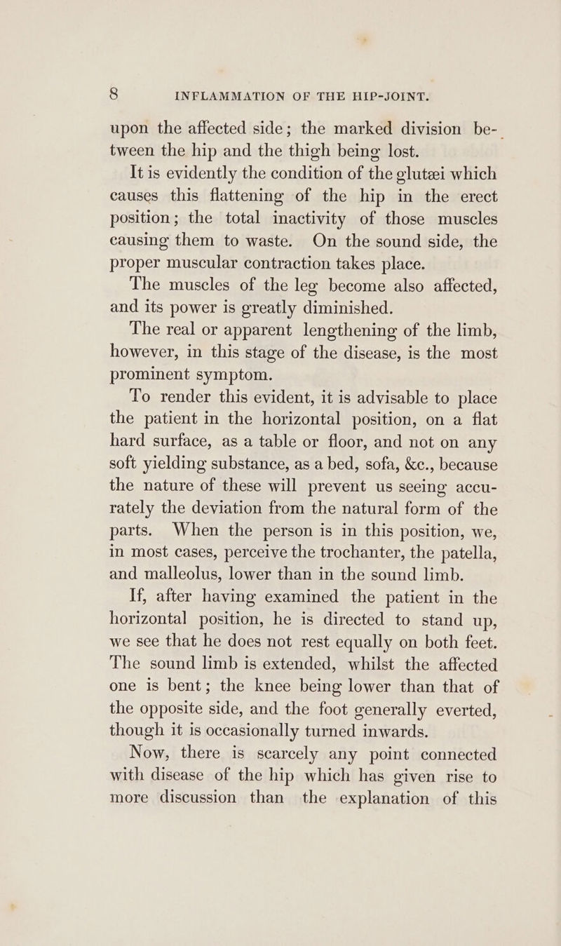 upon the affected side; the marked division be-_ tween the hip and the thigh being lost. It is evidently the condition of the glutei which causes this flattening of the hip in the erect position; the total inactivity of those muscles causing them to waste. On the sound side, the proper muscular contraction takes place. The muscles of the lee become also affected, and its power is greatly diminished. The real or apparent lengthening of the limb, however, in this stage of the disease, is the most prominent symptom. To render this evident, it is advisable to place the patient in the horizontal position, on a flat hard surface, as a table or floor, and not on any soft yielding substance, as a bed, sofa, &amp;c., because the nature of these will prevent us seeing accu- rately the deviation from the natural form of the parts. When the person is in this position, we, in most cases, perceive the trochanter, the patella, and malleolus, lower than in the sound limb. If, after having examined the patient in the horizontal position, he is directed to stand up, we see that he does not rest equally on both feet. The sound limb is extended, whilst the affected one is bent; the knee being lower than that of the opposite side, and the foot generally everted, though it is occasionally turned inwards. Now, there is scarcely any point connected with disease of the hip which has given rise to more discussion than the explanation of this