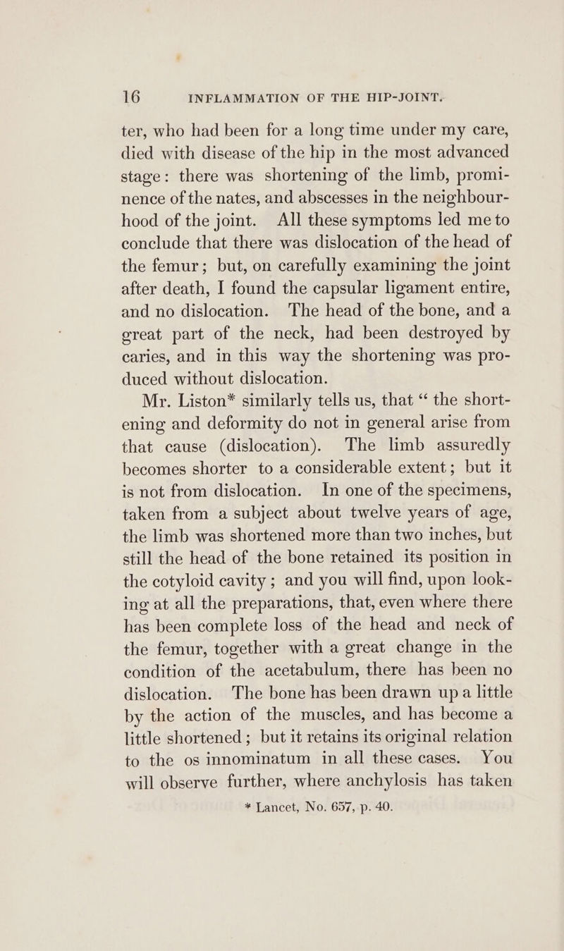 ter, who had been for a long time under my care, died with disease of the hip in the most advanced stage: there was shortening of the limb, promi- nence of the nates, and abscesses in the neighbour- hood of the joint. All these symptoms led me to conclude that there was dislocation of the head of the femur; but, on carefully examining the joint after death, I found the capsular ligament entire, and no dislocation. The head of the bone, and a great part of the neck, had been destroyed by caries, and in this way the shortening was pro- duced without dislocation. Mr. Liston* similarly tells us, that “ the short- ening and deformity do not in general arise from that cause (dislocation). The limb assuredly becomes shorter to a considerable extent; but it is not from dislocation. In one of the specimens, taken from a subject about twelve years of age, the limb was shortened more than two inches, but still the head of the bone retained its position in the cotyloid cavity ; and you will find, upon look- ing at all the preparations, that, even where there has been complete loss of the head and neck of the femur, together with a great change in the condition of the acetabulum, there has been no dislocation. The bone has been drawn up a little by the action of the muscles, and has become a little shortened ; but it retains its original relation to the og innominatum in all these cases. You will observe further, where anchylosis has taken * Lancet, No. 657, p. 40.