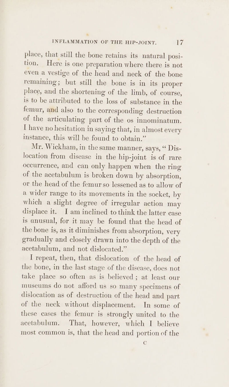 place, that still the bone retains its natural posi- tion. Here is one preparation where there is not even a vestige of the head and neck of the bone remaining; but still the bone is in its proper place, and the shortening of the limb, of course, is to be attributed to the loss of substance in the femur, and also to the corresponding destruction of the articulating part of the os innominatum. [ have no hesitation in saying that, in almost every instance, this will be found to obtain.” Mr. Wickham, in the same manner, says, “* Dis- location from disease in the hip-joint is of rare occurrence, and can only happen when the ring of the acetabulum is broken down by absorption, or the head of the femur so lessened as to allow of a wider range to its movements in the socket, by which a slight degree of irregular action may displace it. I am inclined to think the latter case is unusual, for it may be found that the head of the bone is, as it diminishes from absorption, very gradually and closely drawn into the depth of the acetabulum, and not dislocated.” I repeat, then, that dislocation of the head of the bone, in the last stage of the disease, does not take place so often as is believed; at least our museums do not afford us so many specimens of dislocation as of destruction of the head and part of the neck without displacement. In some of these cases the femur is strongly united to the acetabulum. That, however, which I believe most common is, that the head and portion of the 6