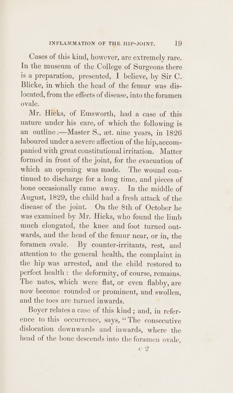 Cases of this kind, however, are extremely rare. In the museum of the College of Surgeons there is a preparation, presented, I believe, by Sir C. Blicke, in which the head of the femur was dis- located, from the effects of disease, into the foramen ovale. Mr. Hicks, of Emsworth, had a case of this nature under his care, of which the following is an outline :—Master 8., et. nine years, in 1826 laboured under a severe affection of the hip,accom- panied with great constitutional irritation. Matter formed in front of the joint, for the evacuation of which an opening was made. The wound con- tinued to discharge for a long time, and pieces of bone occasionally came away. In the middle of August, 1829, the child had a fresh attack of the disease of the joint. On the 8th of October he was examined by Mr. Hicks, who found the limb much elongated, the knee and foot turned out- wards, and the head of the femur near, or in, the foramen ovale. By counter-irritants, rest, and attention to the general health, the complaint in the hip was arrested, and the child restored to perfect health: the deformity, of course, remains. The nates, which were flat, or even flabby, are now become rounded or prominent, and swollen, and the toes are turned inwards. Boyer relates a case of this kind ; and, in refer- ence to this occurrence, says, “The consecutive dislocation downwards and inwards, where the head of the bone descends into the foramen ovale, 19 Gy GS