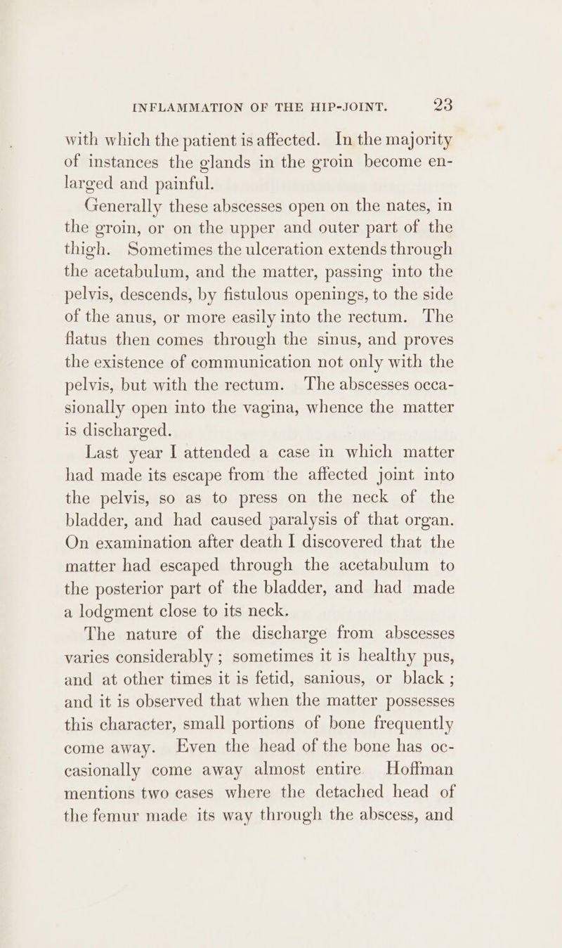 with which the patient is affected. In the majority of instances the glands in the groin become en- larged and painful. Generally these abscesses open on the nates, in the groin, or on the upper and outer part of the thigh. Sometimes the ulceration extends through the acetabulum, and the matter, passing into the pelvis, descends, by fistulous openings, to the side of the anus, or more easily into the rectum. The flatus then comes through the sinus, and proves the existence of communication not only with the pelvis, but with the rectum. The abscesses occa- sionally open into the vagina, whence the matter is discharged. Last year I attended a case in which matter had made its escape from the affected joint into the pelvis, so as to press on the neck of the bladder, and had caused paralysis of that organ. On examination after death I discovered that the matter had escaped through the acetabulum to the posterior part of the bladder, and had made a lodgment close to its neck. The nature of the discharge from abscesses varies considerably ; sometimes it is healthy pus, and at other times it is fetid, sanious, or black ; and it is observed that when the matter possesses this character, small portions of bone frequently come away. Even the head of the bone has oc- casionally come away almost entire. Hoffman mentions two cases where the detached head of the femur made its way through the abscess, and