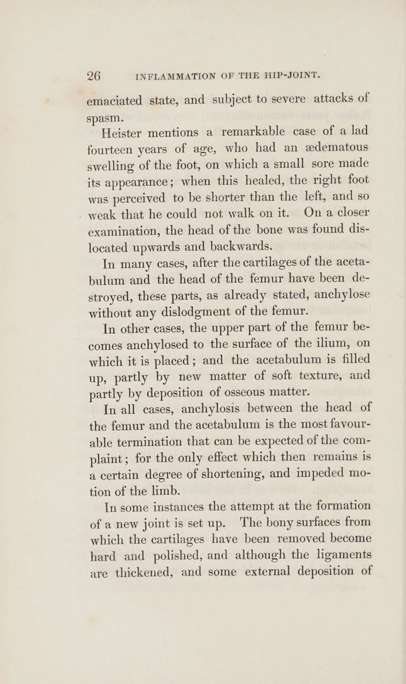 emaciated state, and subject to severe attacks of spasm. Heister mentions a remarkable case of a lad fourteen years of age, who had an edematous swelling of the foot, on which a small sore made its appearance; when this healed, the right foot was perceived to be shorter than the left, and so - weak that he could not walk on it. On a closer examination, the head of the bone was found dis- located upwards and backwards. In many cases, after the cartilages of the aceta- bulum and the head of the femur have been de- stroyed, these parts, as already stated, anchylose without any dislodgment of the femur. In other cases, the upper part of the femur be- comes anchylosed to the surface of the ilium, on which it is placed; and the acetabulum is filled up, partly by new matter of soft texture, and partly by deposition of osseous matter. In all cases, anchylosis between the head of the femur and the acetabulum is the most favour- able termination that can be expected of the com- plaint; for the only effect which then remains Is a certain degree of shortening, and impeded mo- tion of the limb. In some instances the attempt at the formation of a new joint is set up. The bony surfaces from which the cartilages have been removed become hard and polished, and although the lgaments are thickened, and some external deposition of