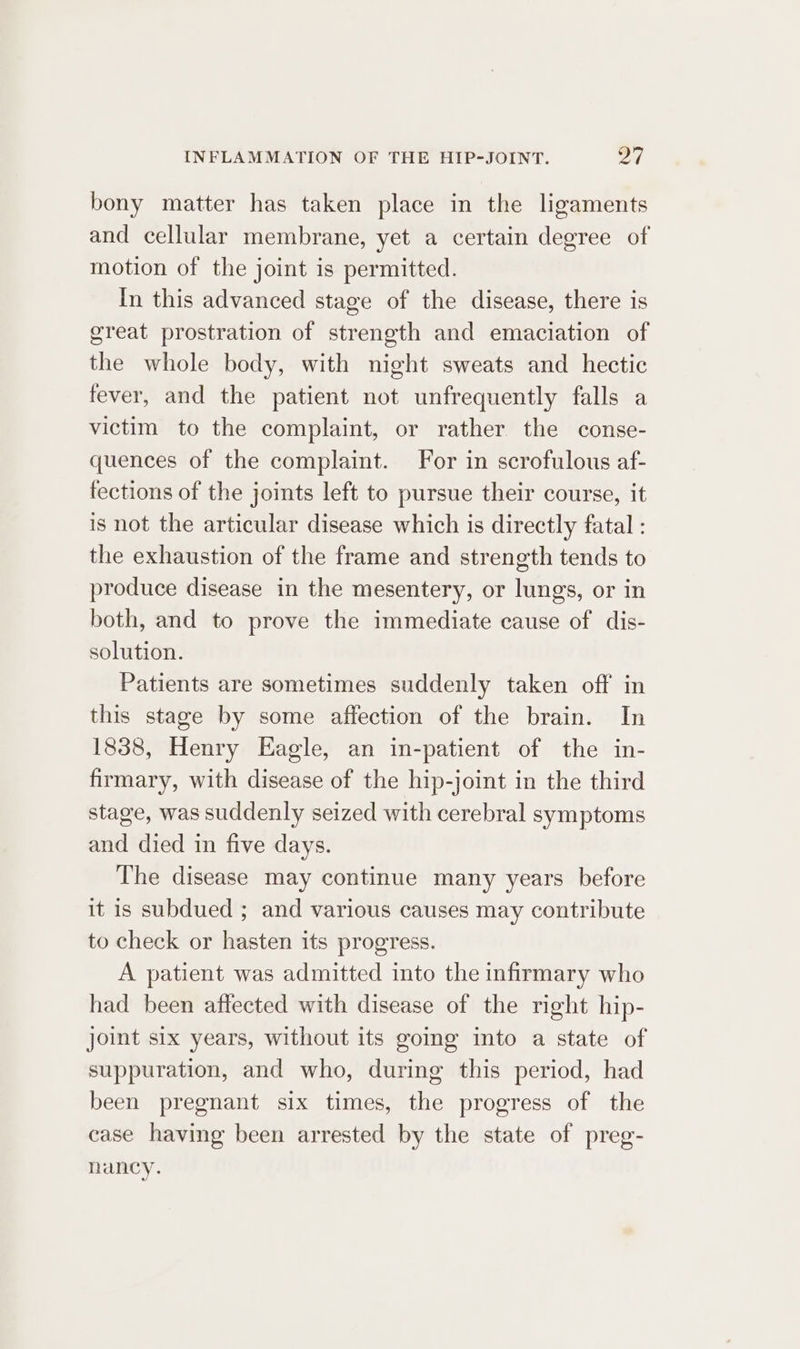 bony matter has taken place in the ligaments and cellular membrane, yet a certain degree of motion of the joint is permitted. In this advanced stage of the disease, there is great prostration of strength and emaciation of the whole body, with night sweats and hectic fever, and the patient not unfrequently falls a victim to the complaint, or rather the conse- quences of the complaint. For in scrofulous af- fections of the joints left to pursue their course, it is not the articular disease which is directly fatal : the exhaustion of the frame and strength tends to produce disease in the mesentery, or lungs, or in both, and to prove the immediate cause of dis- solution. Patients are sometimes suddenly taken off in this stage by some affection of the brain. In 1838, Henry Eagle, an in-patient of the in- firmary, with disease of the hip-joint in the third stage, was suddenly seized with cerebral symptoms and died in five days. The disease may continue many years before it is subdued ; and various causes may contribute to check or hasten its progress. A patient was admitted into the infirmary who had been affected with disease of the right hip- joint six years, without its going into a state of suppuration, and who, during this period, had been pregnant six times, the progress of the case having been arrested by the state of preg- nancy.