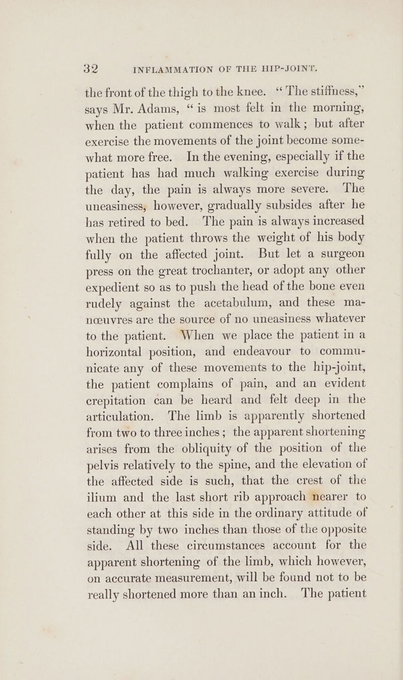 the front of the thigh to the knee. ‘‘ The stifiness,” says Mr. Adams, “is most felt in the morning, when the patient commences to walk; but after exercise the movements of the joint become some- what more free. In the evening, especially if the patient has had much walking exercise during the day, the pain is always more severe. ‘The uneasiness, however, gradually subsides after he has retired to bed. The pain is always increased when the patient throws the weight of his body fully on the affected joint. But let a surgeon press on the great trochanter, or adopt any other expedient so as to push the head of the bone even rudely against the acetabulum, and these ma- noouvres are the source of no uneasiness whatever to the patient. When we place the patient in a horizontal position, and endeavour to commu- nicate any of these movements to the hip-joint, the patient complains of pain, and an evident crepitation can be heard and felt deep in the articulation. The limb is apparently shortened from two to three inches; the apparent shortening arises from the obliquity of the position of the pelvis relatively to the spine, and the elevation of the affected side is such, that the crest of the ilium and the last short rib approach nearer to each other at this side in the ordinary attitude of standing by two inches than those of the opposite side. All these circumstances account for the apparent shortening of the limb, which however, on accurate measurement, will be found not to be really shortened more than aninch. ‘The patient