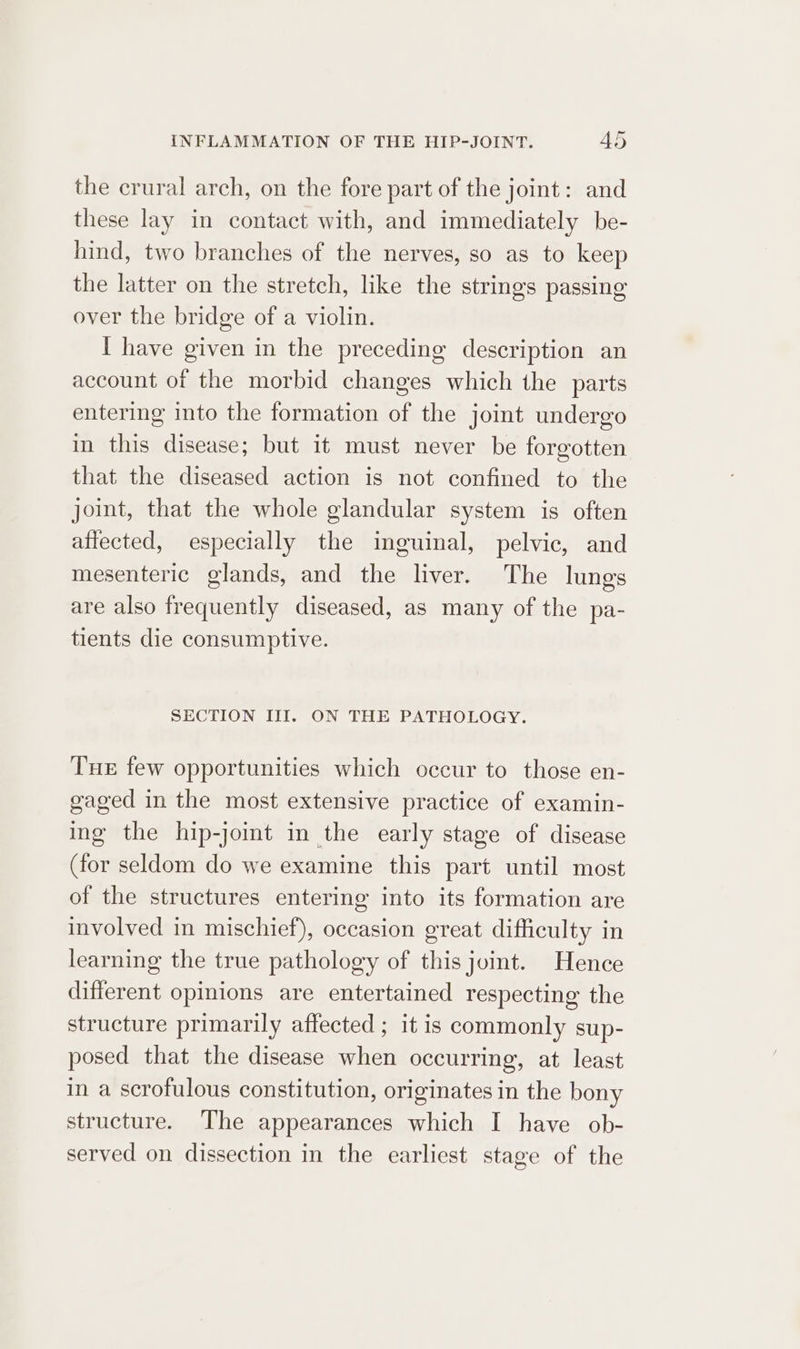 the crural arch, on the fore part of the joint: and these lay in contact with, and immediately be- hind, two branches of the nerves, so as to keep the latter on the stretch, like the strings passing over the bridge of a violin. I have given in the preceding description an account of the morbid changes which the parts entering into the formation of the joint undergo in this disease; but it must never be forgotten that the diseased action is not confined to the joint, that the whole glandular system is often atiected, especially the inguinal, pelvic, and mesenteric glands, and the liver. The lungs are also frequently diseased, as many of the pa- tients die consumptive. SECTION III. ON THE PATHOLOGY. Tue few opportunities which occur to those en- gaged in the most extensive practice of examin- ing the hip-joimt in the early stage of disease (for seldom do we examine this part until most of the structures entering into its formation are involved in mischief), occasion great difficulty in learning the true pathology of this joint. Hence different opinions are entertained respecting the structure primarily affected ; it is commonly sup- posed that the disease when occurring, at least in a scrofulous constitution, originates in the bony structure. The appearances which I have ob- served on dissection in the earliest stage of the