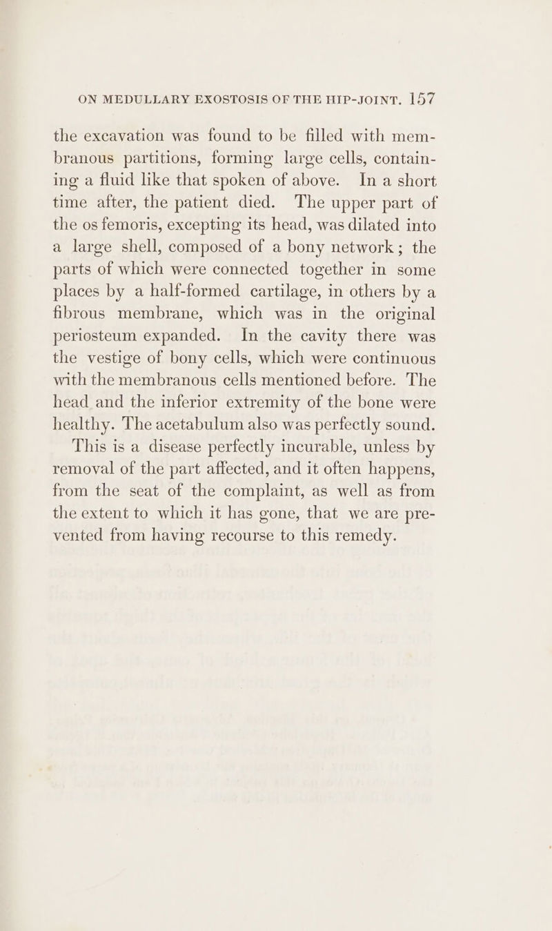 the excavation was found to be filled with mem- branous partitions, forming large cells, contain- ing a fluid like that spoken of above. In a short time after, the patient died. The upper part of the os femoris, excepting its head, was dilated into a large shell, composed of a bony network; the parts of which were connected together in some places by a halt-formed cartilage, in others by a fibrous membrane, which was in the original periosteum expanded. In the cavity there was the vestige of bony cells, which were continuous with the membranous cells mentioned before. The head and the inferior extremity of the bone were healthy. The acetabulum also was perfectly sound. This is a disease perfectly incurable, unless by removal of the part affected, and it often happens, from the seat of the complaint, as well as from the extent to which it has gone, that we are pre- vented from having recourse to this remedy.