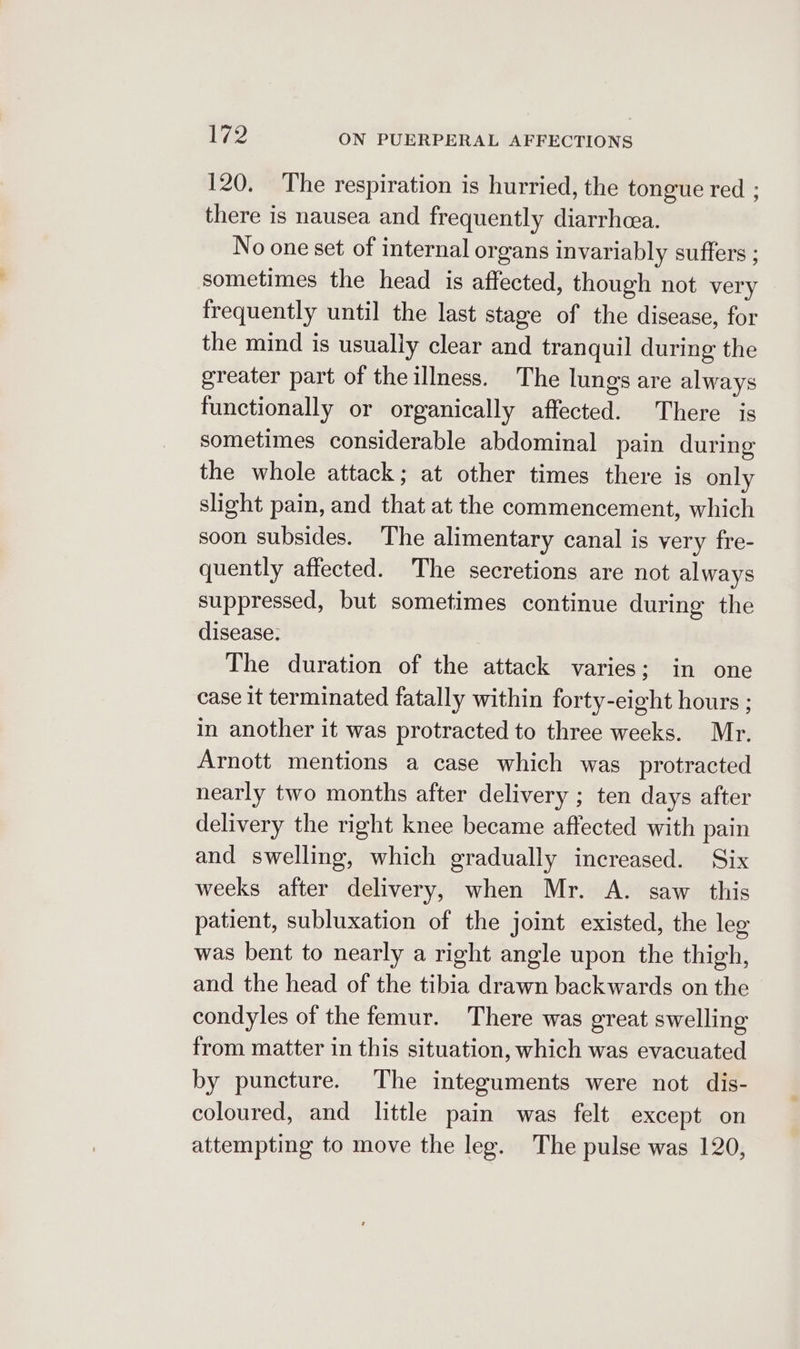 120. The respiration is hurried, the tongue red ; there is nausea and frequently diarrhea. No one set of internal organs invariably suffers ; sometimes the head is affected, though not very frequently until the last stage of the disease, for the mind is usually clear and tranquil during the greater part of the illness. The lungs are always functionally or organically affected. There is sometimes considerable abdominal pain during the whole attack; at other times there is only slight pain, and that at the commencement, which soon subsides. The alimentary canal is very fre- quently affected. The secretions are not always suppressed, but sometimes continue during the disease: The duration of the attack varies; in one case it terminated fatally within forty-eight hours ; in another it was protracted to three weeks. Mr. Arnott mentions a case which was protracted nearly two months after delivery ; ten days after delivery the right knee became affected with pain and swelling, which gradually increased. Six weeks after delivery, when Mr. A. saw this patient, subluxation of the joint existed, the leg was bent to nearly a right angle upon the thigh, and the head of the tibia drawn backwards on the condyles of the femur. There was great swelling from matter in this situation, which was evacuated by puncture. The integuments were not dis- coloured, and little pain was felt except on attempting to move the leg. The pulse was 120,