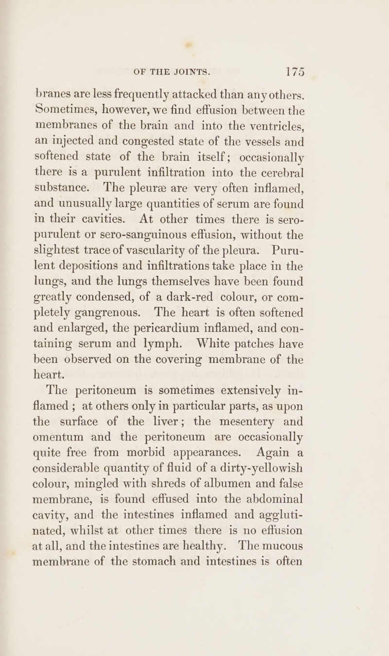 branes are less frequently attacked than any others. Sometimes, however, we find effusion between the membranes of the brain and into the ventricles, an injected and congested state of the vessels and softened state of the brain itself; occasionally there is a purulent infiltration into the cerebral substance. The pleure are very often inflamed, and unusually large quantities of serum are found in their cavities. At other times there is sero- purulent or sero-sanguinous effusion, without the slightest trace of vascularity of the pleura. Puru- lent depositions and infiltrations take place in the lungs, and the lungs themselves have been found greatly condensed, of a dark-red colour, or com- pletely gangrenous. The heart is often softened and enlarged, the pericardium inflamed, and con- taining serum and lymph. White patches have been observed on the covering membrane of the heart. The peritoneum is sometimes extensively in- flamed ; at others only in particular parts, as upon the surface of the liver; the mesentery and omentum and the peritoneum are occasionally quite free from morbid appearances. Again a considerable quantity of fluid of a dirty-yellowish colour, mingled with shreds of albumen and false membrane, is found effused into the abdominal cavity, and the intestines inflamed and agegluti- nated, whilst at other times there is no effusion at all, and the intestines are healthy. The mucous membrane of the stomach and intestines is often