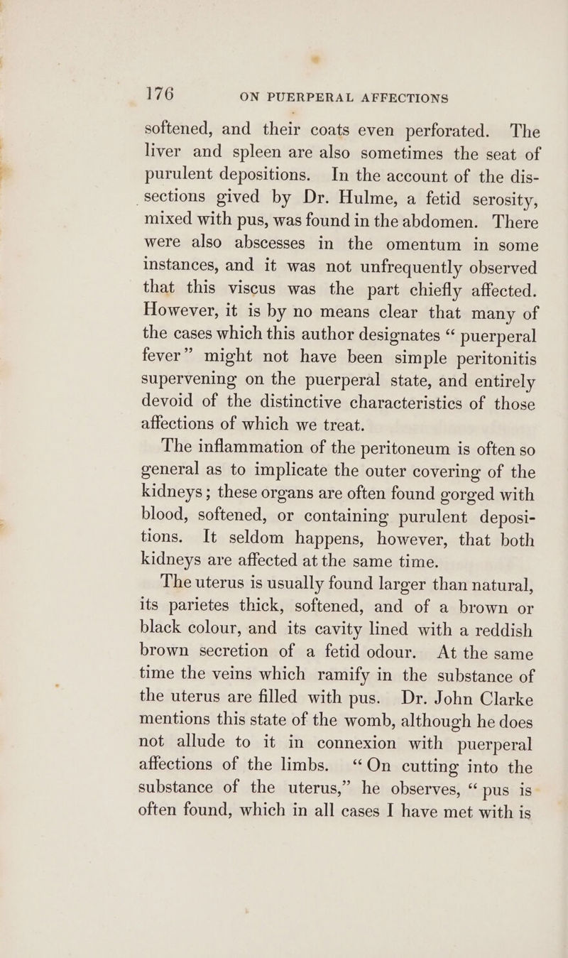 softened, and their coats even perforated. The liver and spleen are also sometimes the seat of purulent depositions. In the account of the dis- sections gived by Dr. Hulme, a fetid serosity, mixed with pus, was found inthe abdomen. There were also abscesses in the omentum in some instances, and it was not unfrequently observed that this viscus was the part chiefly affected. However, it is by no means clear that many of the cases which this author designates “ puerperal fever” might not have been simple peritonitis supervening on the puerperal state, and entirely devoid of the distinctive characteristics of those affections of which we treat. The inflammation of the peritoneum is often so general as to implicate the outer covering of the kidneys ; these organs are often found gorged with blood, softened, or containing purulent deposi- tions. It seldom happens, however, that both kidneys are affected at the same time. The uterus is usually found larger than natural, its parietes thick, softened, and of a brown or black colour, and its cavity lined with a reddish brown secretion of a fetid odour. At the same time the veins which ramify in the substance of the uterus are filled with pus. Dr. John Clarke mentions this state of the womb, although he does not allude to it in connexion with puerperal affections of the limbs. “On cutting into the substance of the uterus,” he observes, “ pus is often found, which in all cases I have met with is