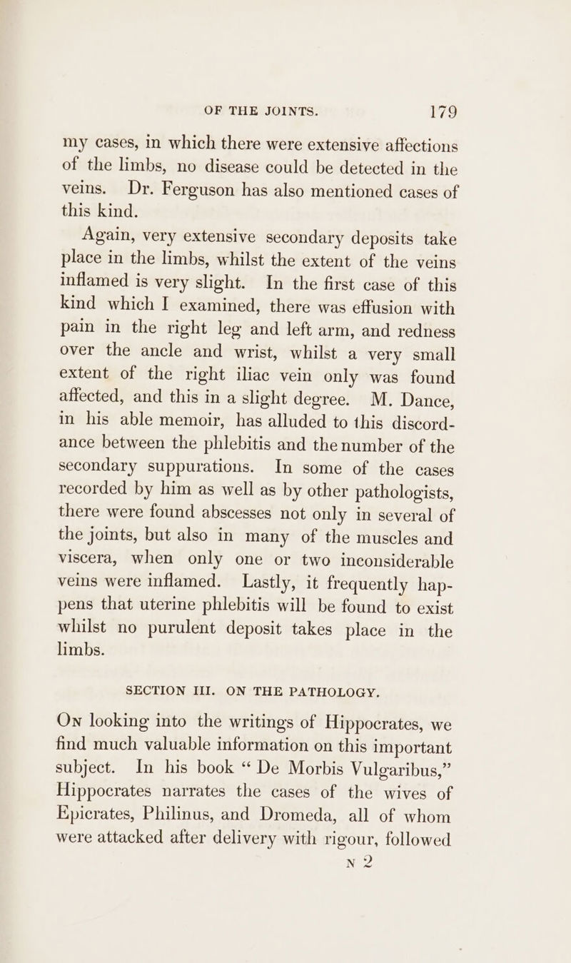 =~ my cases, in which there were extensive affections of the limbs, no disease could be detected in the veins. Dr. Ferguson has also mentioned cases of this kind. Again, very extensive secondary deposits take place in the limbs, whilst the extent of the veins inflamed is very slight. In the first case of this kind which I examined, there was effusion with pain in the right leg and left arm, and redness over the ancle and wrist, whilst a very small extent of the right iliac vein only was found affected, and this in a slight degree. M. Dance, in his able memoir, has alluded to this discord- ance between the phlebitis and the number of the secondary suppurations. In some of the cases recorded by him as well as by other pathologists, there were found abscesses not only in several of the joints, but also in many of the muscles and viscera, when only one or two inconsiderable veins were inflamed. Lastly, it frequently hap- pens that uterine phlebitis will be found to exist whilst no purulent deposit takes place in the limbs. SECTION III. ON THE PATHOLOGY. On looking into the writings of Hippocrates, we find much valuable information on this important subject. In his book “ De Morbis Vulgaribus,” Hippocrates narrates the cases of the wives of Epicrates, Philinus, and Dromeda, all of whom were attacked after delivery with rigour, followed N 2