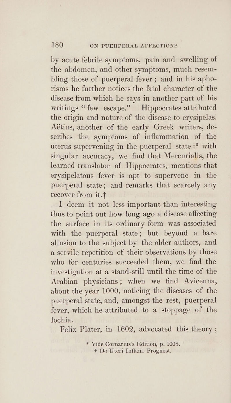 by acute febrile symptoms, pain and swelling of the abdomen, and other symptoms, much resem- bling those of puerperal fever ; and in his apho- risms he further notices the fatal character of the disease from which he says in another part of his writings “‘few escape.” Hippocrates attributed the origin and nature of the disease to erysipelas. Aétius, another of the early Greek writers, de- scribes the symptoms of inflammation of the uterus supervening in the puerperal state :* with singular accuracy, we find that Mercurialis, the learned translator of Hippocrates, mentions that erysipelatous fever is apt to supervene in the puerperal state; and remarks that scarcely any recover from it. I deem it not less important than interesting thus to point out how long ago a disease affecting the surface in its ordinary form was associated with the puerperal state; but beyond a bare allusion to the subject by the older authors, and a servile repetition of their observations by those who for centuries succeeded them, we find the investigation at a stand-still until the time of the Arabian physicians; when we find Avicenna, about the year 1000, noticing the diseases of the puerperal state, and, amongst the rest, puerperal fever, which he attributed to a stoppage of the lochia. Felix Plater, in 1602, advocated this theory ; * Vide Cornarius’s Edition, p. 1008. + De Uteri Inflam. Prognost.