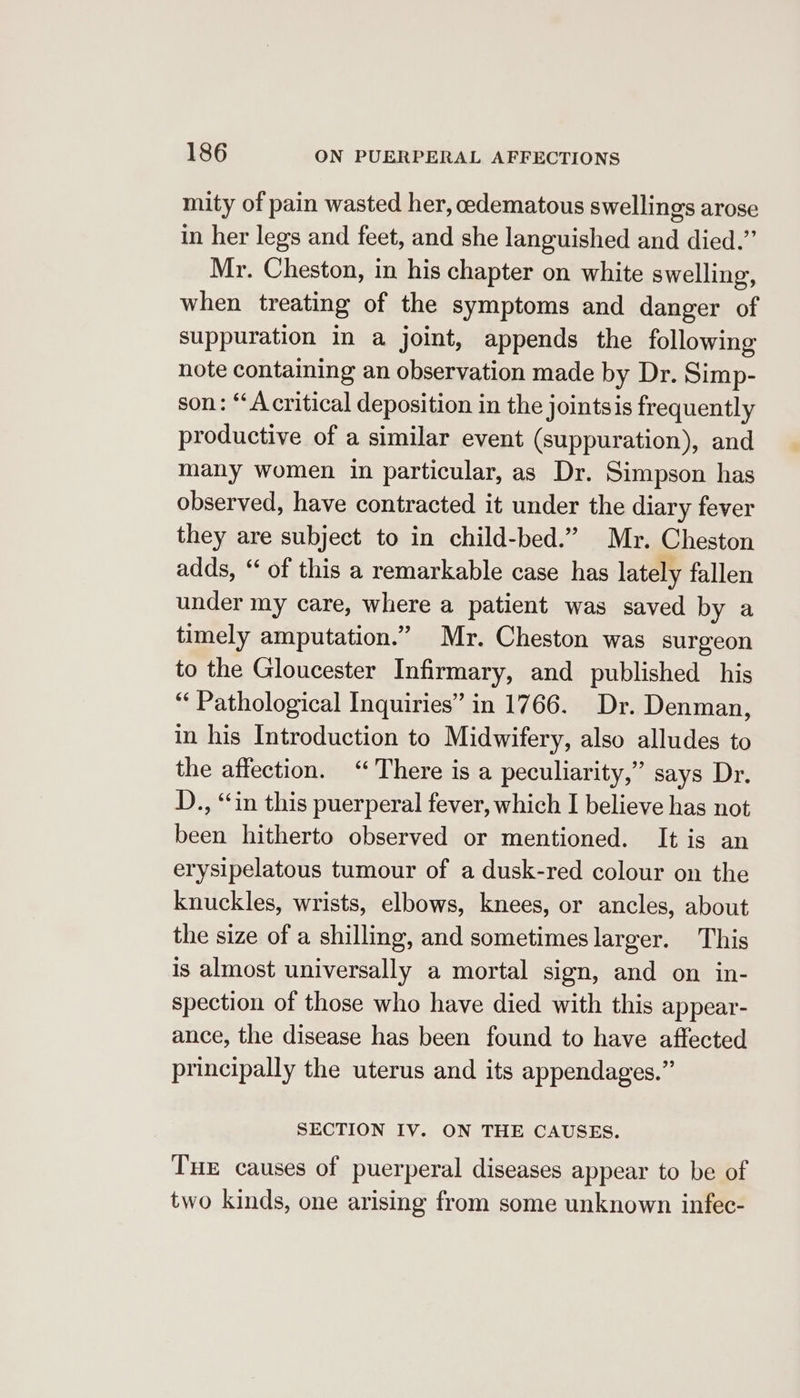 mity of pain wasted her, edematous swellings arose in her legs and feet, and she languished and died.’’ Mr. Cheston, in his chapter on white swelling, when treating of the symptoms and danger of suppuration in a joint, appends the following note containing an observation made by Dr. Simp- son: “A critical deposition in the jointsis frequently productive of a similar event (suppuration), and many women in particular, as Dr. Simpson has observed, have contracted it under the diary fever they are subject to in child-bed.” Mr. Cheston adds, ‘‘ of this a remarkable case has lately fallen under my care, where a patient was saved by a timely amputation.” Mr. Cheston was surgeon to the Gloucester Infirmary, and published his “ Pathological Inquiries” in 1766. Dr. Denman, in his Introduction to Midwifery, also alludes to the affection. “There is a peculiarity,” says Dr. D., “in this puerperal fever, which I believe has not been hitherto observed or mentioned. It is an erysipelatous tumour of a dusk-red colour on the knuckles, wrists, elbows, knees, or ancles, about the size of a shilling, and sometimes larger. This is almost universally a mortal sign, and on in- spection of those who have died with this appear- ance, the disease has been found to have affected principally the uterus and its appendages.” SECTION IV. ON THE CAUSES. Tux causes of puerperal diseases appear to be of two kinds, one arising from some unknown infec-