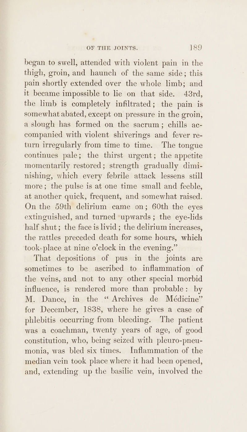 began to swell, attended with violent pain in the thigh, groin, and haunch of the same side; this pain shortly extended over the whole limb; and it became impossible to lie on that side. 43rd, the limb is completely infiltrated; the pain is somewhat abated, except on pressure in the groin, a slough has formed on the sacrum; chills ac- companied with violent shiverings and fever re- turn irregularly from time to time. The tongue continues pale; the thirst urgent; the appetite momentarily restored; strength gradually dimi- nishing, which every febrile attack lessens still more; the pulse is at one time small and feeble, at another quick, frequent, and somewhat raised. On the 59th delirium came on; 60th the eyes extinguished, and turned ‘upwards; the eye-lids half shut; the face is livid ; the delirium increases, the rattles preceded death for some hours, which took: place at nine o’clock in the evening.” That depositions of pus in the joints are sometimes to be ascribed to inflammation of the veins, and not to any other special morbid influence, is rendered more than probable: by M. Dance, in the “ Archives de Médicine” for December, 1838, where he gives a case of phlebitis occurring from bleeding. The patient was a coachman, twenty years of age, of good constitution, who, being seized with pleuro-pneu- monia, was bled six times. Inflammation of the median vein took place where it had been opened, and, extending up the basilic vein, involved the