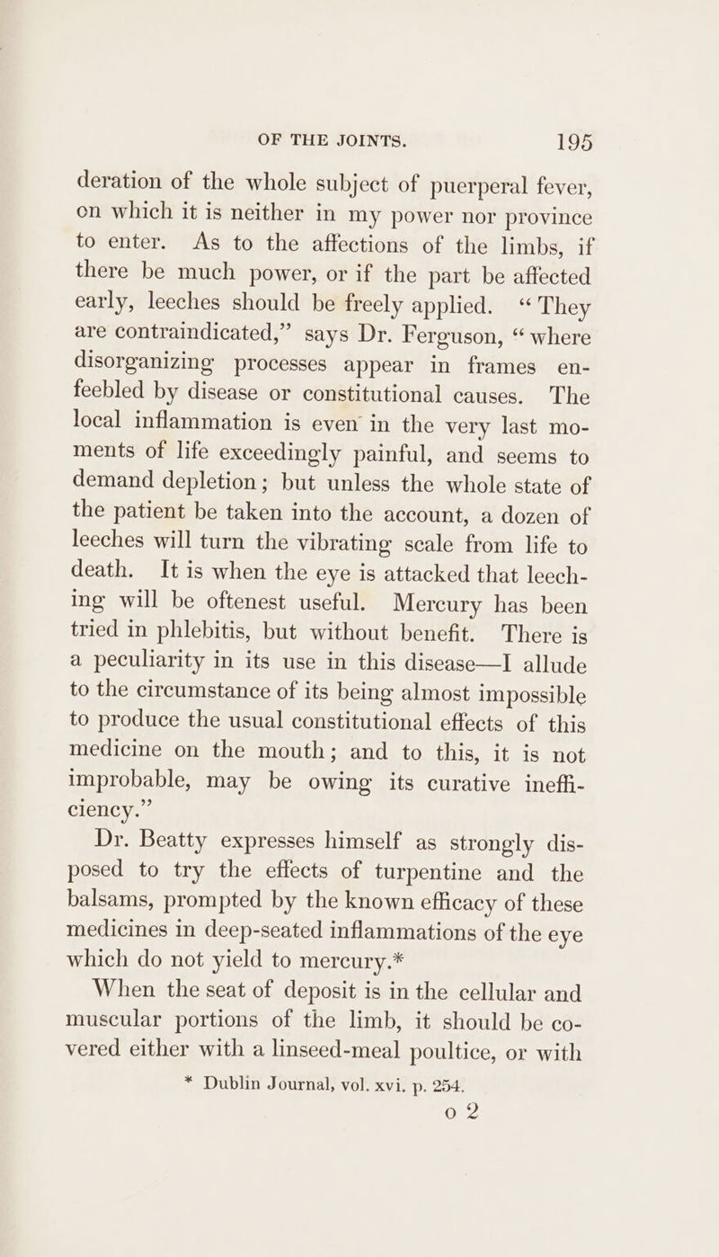 deration of the whole subject of puerperal fever, on which it is neither in my power nor province to enter. As to the affections of the limbs, if there be much power, or if the part be affected early, leeches should be freely applied. They are contraindicated,” says Dr. Ferguson, “ where disorganizing processes appear in frames en- feebled by disease or constitutional causes. The local inflammation is even in the very last mo- ments of life exceedingly painful, and seems to demand depletion; but unless the whole state of the patient be taken into the account, a dozen of leeches will turn the vibrating scale from life to death. It is when the eye is attacked that leech- ing will be oftenest useful. Mercury has been tried in phlebitis, but without benefit. There is a peculiarity in its use in this disease—I allude to the circumstance of its being almost impossible to produce the usual constitutional effects of this medicine on the mouth; and to this, it is not improbable, may be owing its curative ineffi- ciency.” Dr. Beatty expresses himself as strongly dis- posed to try the effects of turpentine and the balsams, prompted by the known efficacy of these medicines in deep-seated inflammations of the eye which do not yield to mercury.* When the seat of deposit is in the cellular and muscular portions of the limb, it should be co- vered either with a linseed-meal poultice, or with * Dublin Journal, vol. xvi. p. 254. 02