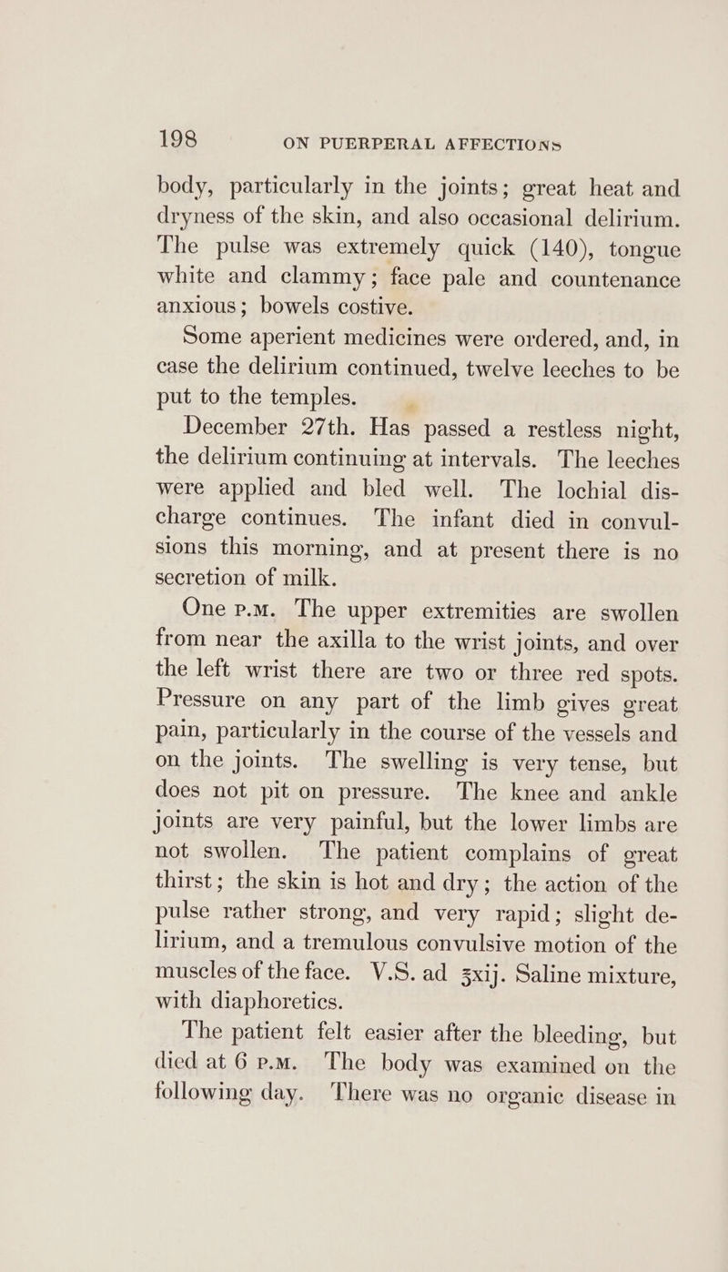 body, particularly in the joints; great heat and dryness of the skin, and also occasional delirium. The pulse was extremely quick (140), tongue white and clammy ; face pale and countenance anxious; bowels costive. Some aperient medicines were ordered, and, in case the delirium continued, twelve leeches to be put to the temples. | December 27th. Has passed a restless night, the delirium continuing at intervals. The leeches were applied and bled well. The lochial dis- charge continues. The infant died in convul- sions this morning, and at present there is no secretion of milk. One p.m. The upper extremities are swollen from near the axilla to the wrist joints, and over the left wrist there are two or three red spots. Pressure on any part of the limb gives great pain, particularly in the course of the vessels and on the joints. The swelling is very tense, but does not pit on pressure. The knee and ankle joints are very painful, but the lower limbs are not swollen. The patient complains of great thirst ; the skin is hot and dry; the action of the pulse rather strong, and very rapid; slight de- lirium, and a tremulous convulsive motion of the muscles of the face. V.S.ad 3xij. Saline mixture, with diaphoretics. The patient felt easier after the bleeding, but died at 6 p.m. The body was examined on the following day. There was no organic disease in