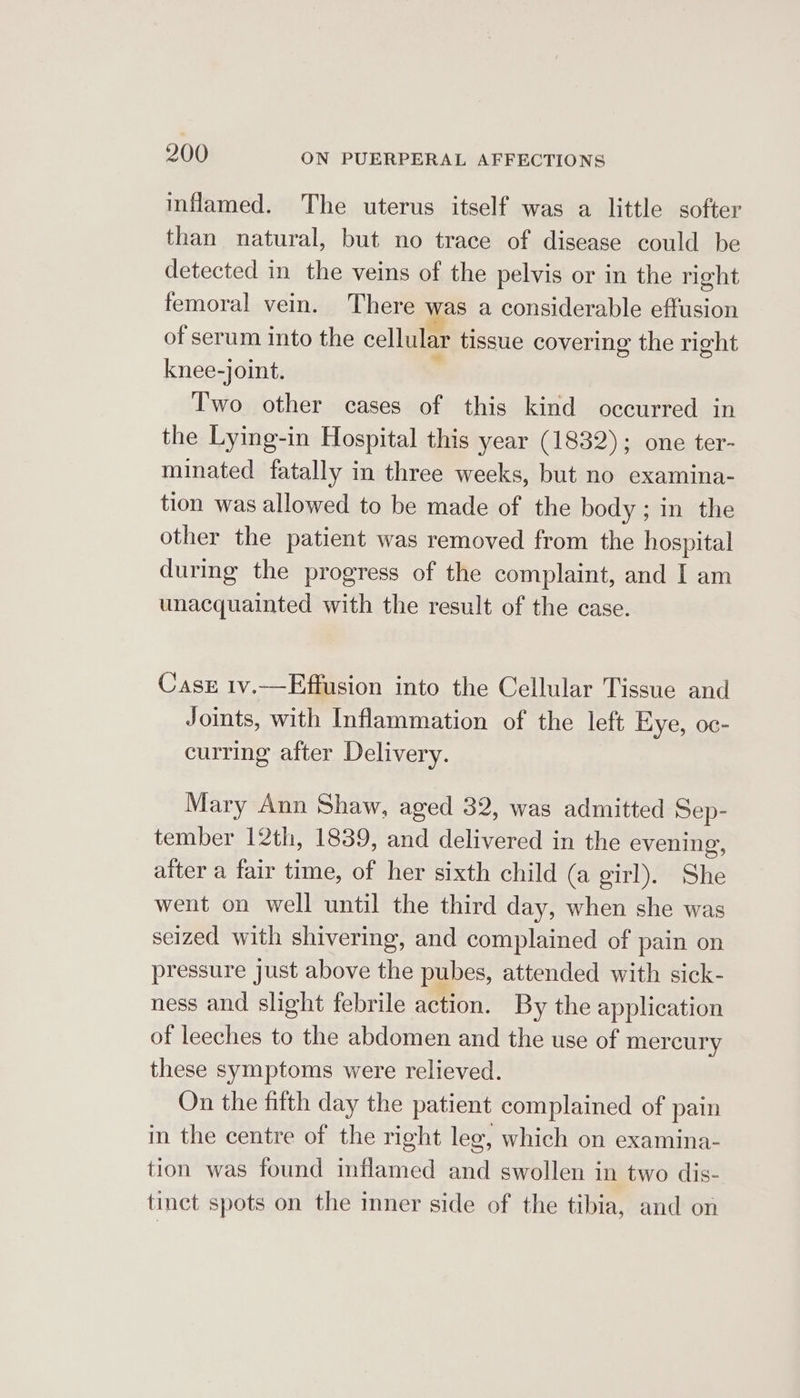 inflamed. The uterus itself was a little softer than natural, but no trace of disease could be detected in the veins of the pelvis or in the right femoral vein. There was a considerable effusion of serum into the cellular tissue covering the right knee-joint. ; Two other cases of this kind occurred in the Lying-in Hospital this year (1832); one ter- minated fatally in three weeks, but no examina- tion was allowed to be made of the body ; in the other the patient was removed from the hospital durimg the progress of the complaint, and I am unacquainted with the result of the case. Cass 1v.—Effusion into the Cellular Tissue and Joints, with Inflammation of the left Eye, oc- curring after Delivery. Mary Ann Shaw, aged 32, was admitted Sep- tember 12th, 1839, and delivered in the evening, atter a fair time, of her sixth child (a girl). She went on well until the third day, when she was seized with shivering, and complained of pain on pressure just above the pubes, attended with sick- ness and slight febrile action. By the application of leeches to the abdomen and the use of mercury these symptoms were relieved. On the fifth day the patient complained of pain in the centre of the right leg, which on examina- tion was found inflamed and swollen in two dis- tinct spots on the inner side of the tibia, and on