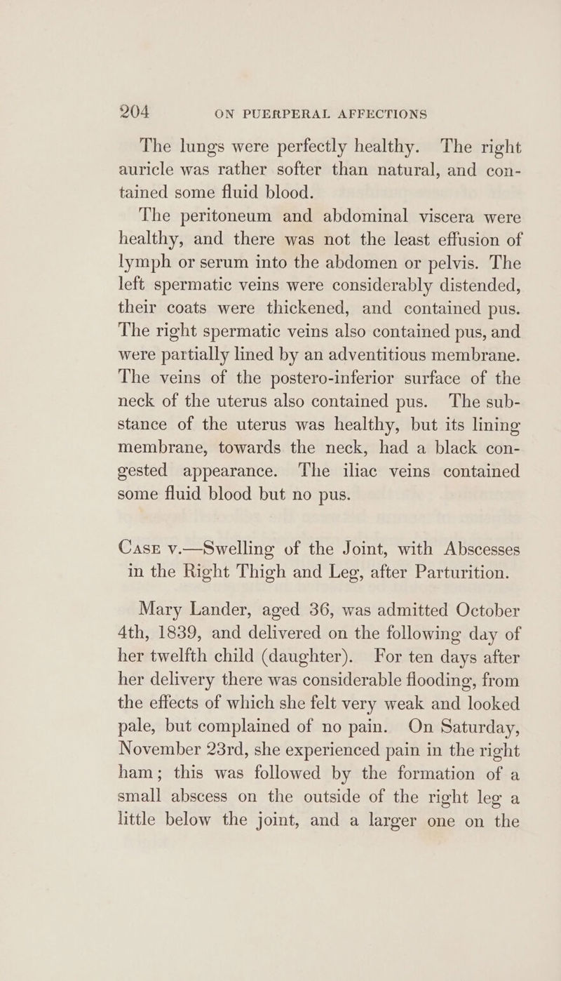 The lungs were perfectly healthy. The right auricle was rather softer than natural, and con- tained some fluid blood. The peritoneum and abdominal viscera were healthy, and there was not the least effusion of lymph or serum into the abdomen or pelvis. The left spermatic veins were considerably distended, their coats were thickened, and contained pus. The right spermatic veins also contained pus, and were partially lined by an adventitious membrane. The veins of the postero-inferior surface of the neck of the uterus also contained pus. The sub- stance of the uterus was healthy, but its lining membrane, towards the neck, had a black con- gested appearance. The iliac veins contained some fluid blood but no pus. Case v.—Swelling of the Joint, with Abscesses in the Right Thigh and Leg, after Parturition. Mary Lander, aged 36, was admitted October 4th, 1839, and delivered on the following day of her twelfth child (daughter). For ten days after her delivery there was considerable flooding, from the effects of which she felt very weak and looked pale, but complained of no pain. On Saturday, November 23rd, she experienced pain in the right ham; this was followed by the formation of a small abscess on the outside of the right leg a little below the joint, and a larger one on the