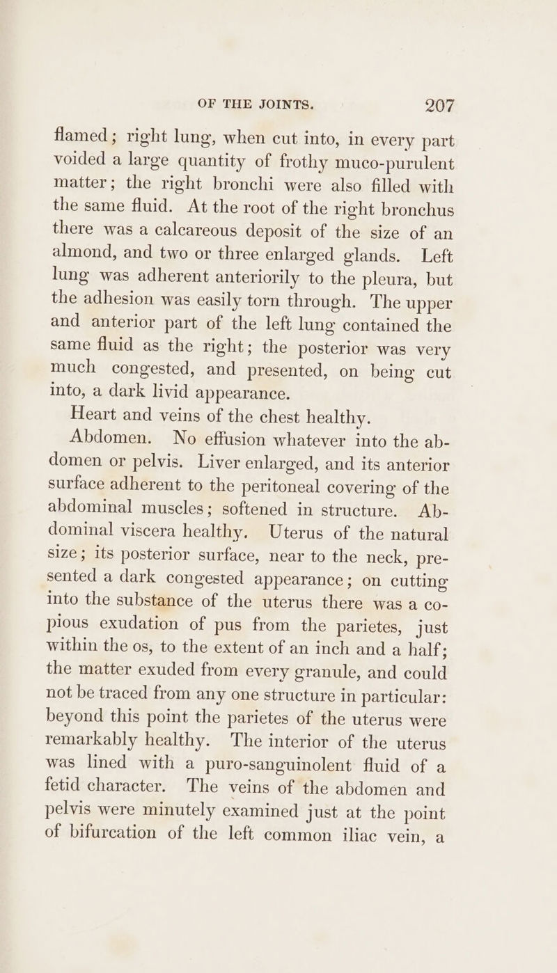 flamed; right lung, when cut into, in every part voided a large quantity of frothy muco-purulent matter; the right bronchi were also filled with the same fluid. At the root of the right bronchus there was a calcareous deposit of the size of an almond, and two or three enlarged glands. Left lung was adherent anteriorily to the pleura, but the adhesion was easily torn through. The upper and anterior part of the left lung contained the same fluid as the right; the posterior was very much congested, and presented, on being cut into, a dark livid appearance. Heart and veins of the chest healthy. Abdomen. No effusion whatever into the ab- domen or pelvis. Liver enlarged, and its anterior surface adherent to the peritoneal covering of the abdominal muscles; softened in structure. Ab- dominal viscera healthy. Uterus of the natural size; its posterior surface, near to the neck, pre- sented a dark congested appearance ; on cutting into the substance of the uterus there was a co- pious exudation of pus from the parietes, just within the os, to the extent of an inch and a half : the matter exuded from every granule, and could not be traced from any one structure in particular: beyond this point the parietes of the uterus were remarkably healthy. The interior of the uterus was lined with a puro-sanguinolent fluid of a fetid character. The veins of the abdomen and pelvis were minutely examined just at the point of bifurcation of the left common iliac vein, a