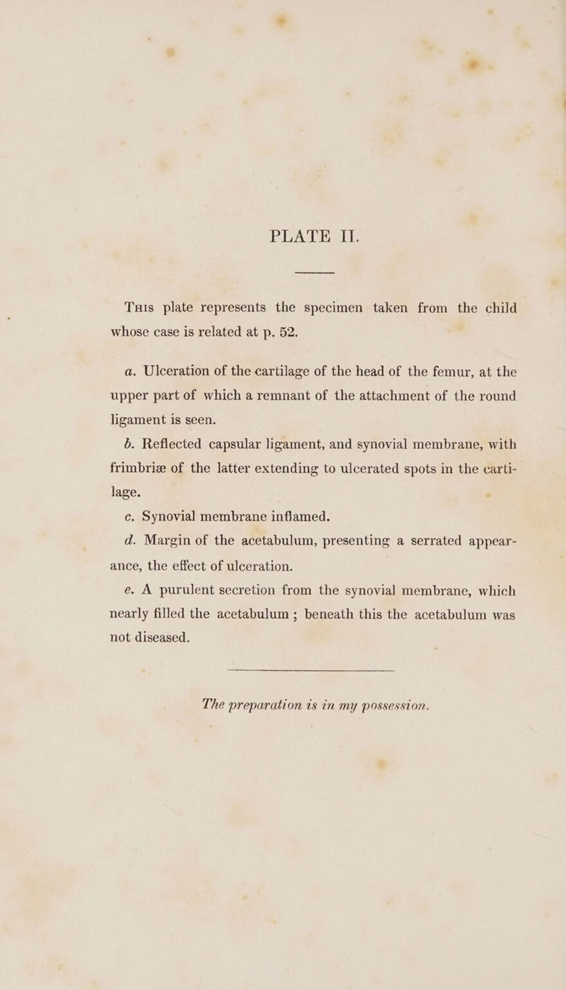 PLATE II. Tuis plate represents the specimen taken from the child whose case is related at p. 52. a. Ulceration of the cartilage of the head of the femur, at the upper part of which a remnant of the attachment of the round ligament is seen. 6. Reflected capsular ligament, and synovial membrane, with frimbrie of the latter extending to ulcerated spots in the carti- lage. c. Synovial membrane inflamed. d. Margin of the acetabulum, presenting a serrated appear- ance, the effect of ulceration. e. A purulent secretion from the synovial membrane, which nearly filled the acetabulum ; beneath this the acetabulum was not diseased. The preparation is in my possession.