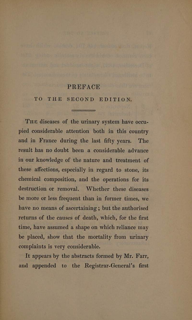 TO THE SECOND EDITION. THE diseases of the urinary system have occu- pied considerable attention both in this country and in France during the last fifty years. The result has no doubt been a considerable advance in our knowledge of the nature and treatment of these affections, especially in regard to stone, its chemical composition, and the operations for its destruction or removal. Whether these diseases be more or less frequent than in former times, we have no means of ascertaining ; but the authorised returns of the causes of death, which, for the first time, have assumed a shape on which reliance may be placed, show that the mortality from urinary complaints is very considerable. It appears by the abstracts formed by Mr. Farr, and appended to the Registrar-General’s first