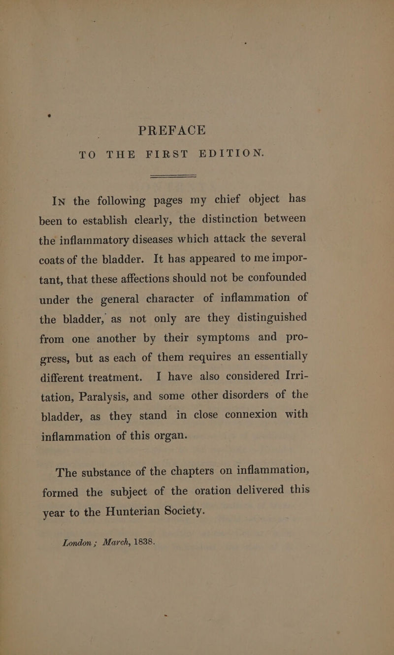 TO THE FIRST EDITION. In the following pages my chief object has been to establish clearly, the distinction between the inflammatory diseases which attack the several coats of the bladder. It has appeared to me impor- tant, that these affections should not be confounded under the general character of inflammation of the bladder, as not only are they distinguished from one another by their symptoms and _ pro- gress, but as each of them requires an essentially different treatment. I have also considered I[rri- tation, Paralysis, and some other disorders of the bladder, as they stand in close connexion with inflammation of this organ. The substance of the chapters on inflammation, formed the subject of the oration delivered this year to the Hunterian Society. London ; March, 1838.