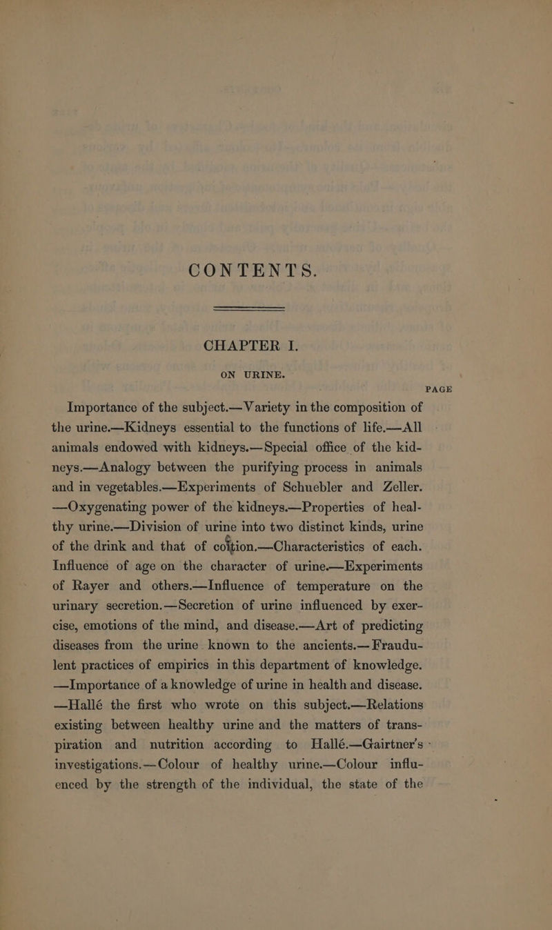 CONTENTS. CHAPTER I. ON URINE. Importance of the subject.— Variety in the composition of the urine.—Kidneys essential to the functions of life-—AIl animals endowed with kidneys.—Special office of the kid- neys.—Analogy between the purifying process in animals and in vegetables.—Experiments of Schuebler and Zeller. —Oxygenating power of the kidneys.—Properties of heal- thy urine.—Division of urine into two distinct kinds, urine of the drink and that of coltion.—Characteristics of each. Influence of age on the character of urine-——Experiments of Rayer and others.—Influence of temperature on the urinary secretion.—Secretion of urine influenced by exer- cise, emotions of the mind, and disease.—Art of predicting diseases from the urine known to the ancients.— Fraudu- lent practices of empirics in this department of knowledge. —Importance of a knowledge of urine in health and disease. —Hallé the first who wrote on this subject.—Relations existing between healthy urine and the matters of trans- PAGE investigations.—Colour of healthy urine.—Colour influ- enced by the strength of the individual, the state of the