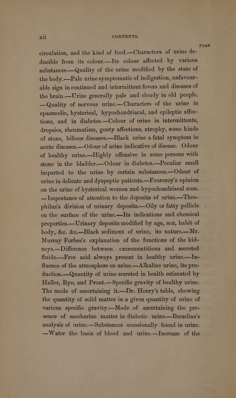 PAGE circulation, and the kind of food.—Characters of urine de- ducible from its colour.—Its colour affected by various substances.—Quality of the urine modified by the state of the body.—Pale urine symptomatic of indigestion, unfavour- able sign in continued and intermittent fevers and diseases of the brain—Urine generally pale and cloudy in old people. —Quality of nervous urine.—Characters of the urine in spasmodic, hysterical, hypochondriacal, and epileptic affec- tions, and in diabetes.—Colour of urine in intermittents, dropsies, rheumatism, gouty affections, atrophy, some kinds of stone, bilious diseases—Black urine a fatal symptom in acute diseases.—Odour of urine indicative of disease. Odour of healthy urine.-—Highly offensive in some persons with stone in the bladder.—QOdour in diabetes.—Peculiar smell imparted to the urine by certain substances.—Odour of urine in delicate and dyspeptic patients.—Fourcroy’s opinion on the urine of hysterical women and hypochondriacal men. — Importance of attention to the deposits of urine-—Theo- philus’s division of urinary deposits.—Oily or fatty pellicle on the surface of the urine.—Its indications and chemical properties.—Urinary deposits modified by age, sex, habit of body, &amp;c. &amp;.—Black sediment of urine, its nature——Mr. Murray Forbes’s explanation of the functions of the kid- neys.—Difference between excrementitious and secreted fluids.—Free acid always present in healthy urine.—In- fluence of the atmosphere on urine.—Alkaline urine, its pro- duction.—Quantity of urine secreted in health estimated by Haller, Rye, and Prout.—Specific gravity of healthy urine. The mode of ascertaining it.—Dr. Henry’s table, showing the quantity of solid matter in a given quantity of urine of various specific gravity.—Mode of ascertaining the pre- sence of saccharine matter in diabetic urine.—Berzelius's analysis of urine.—Substances occasionally found in urine. —Water the basis of blood and urine.—Increase of the