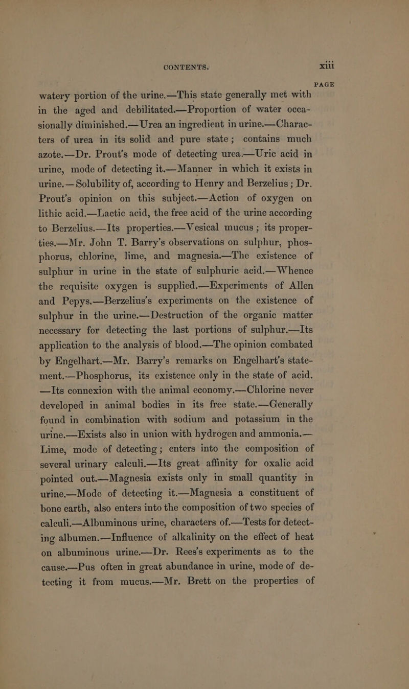 watery portion of the urine.—This state generally met with in the aged and debilitated—Proportion of water occa- sionally diminished.— Urea an ingredient in urine-—Charac- ters of urea in its solid and pure state; contains much azote.—Dr. Prout’s mode of detecting urea.—Uric acid in urine, mode of detecting it—Manner in which it exists in urine.— Solubility of, according to Henry and Berzelius ; Dr. Prout’s opinion on this subject.—Action of oxygen on lithic acid.—Lactic acid, the free acid of the urine according to Berzelius.—Its properties.—Vesical mucus ; its proper- ties—Mr. John T. Barry’s observations on sulphur, phos- phorus, chlorine, lime, and magnesia.—The existence of sulphur in urine in the state of sulphuric acid.— Whence the requisite oxygen is supplied.—Experiments of Allen and Pepys.—Berzelius’s experiments on the existence of sulphur in the urine.—Destruction of the organic matter necessary for detecting the last portions of sulphur.—Its application to the analysis of blood.—The opinion combated by Engelhart.—Mr. Barry’s remarks on Engelhart’s state- ment.—Phosphorus, its existence only in the state of acid. —Its connexion with the animal economy.—Chlorine never developed in animal bodies in its free state.—Generally found in combination with sodium and potassium in the urine.—Exists also in union with hydrogen and ammonia.— Lime, mode of detecting; enters into the composition of several urinary calculi.—Its great affinity for oxalic acid ‘pointed out.—Magnesia exists only in small quantity in urine.—Mode of detecting it.—Magnesia a constituent of bone earth, also enters into the composition of two species of calculi—Albuminous urine, characters of.—Tests for detect- ing albumen.—Influence of alkalinity on the effect of heat on albuminous urine.—Dr. Rees’s experiments as to the cause.—Pus often in great abundance in urine, mode of de- tecting it from mucus.—Mr. Brett on the properties of xill