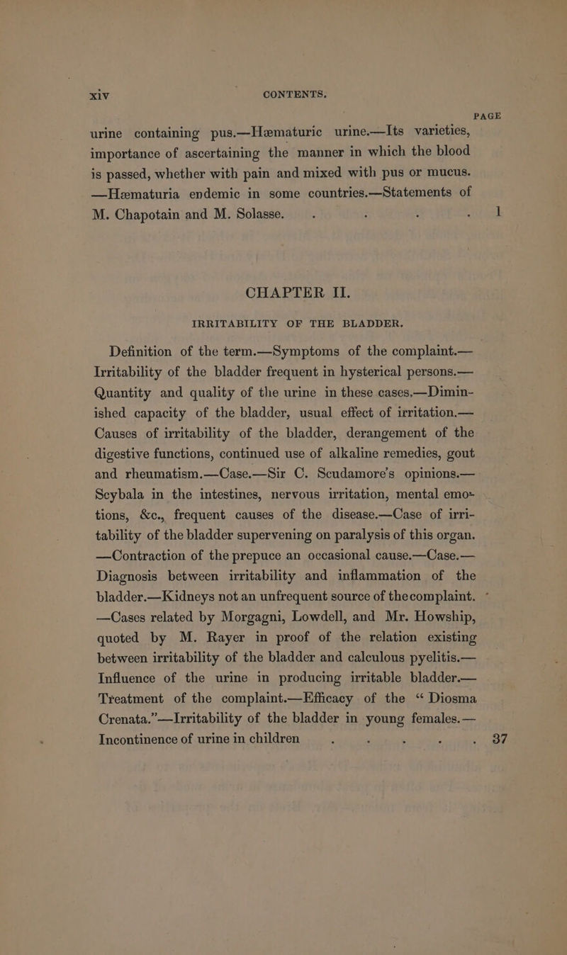 PAGE urine containing pus.—Hematuric urine—lIts varieties, importance of ascertaining the manner in which the blood is passed, whether with pain and mixed with pus or mucus. —Hematuria endemic in some countries.—Statements of M. Chapotain and M. Solasse. : 5 tank CHAPTER II. IRRITABILITY OF THE BLADDER. Definition of the term.—Symptoms of the complaint.— Irritability of the bladder frequent in hysterical persons.— Quantity and quality of the urine in these cases,—Dimin- ished capacity of the bladder, usual effect of irritation.— Causes of irritability of the bladder, derangement of the digestive functions, continued use of alkaline remedies, gout and rheumatism.—Case.—Sir C. Scudamore’s opinions.— Scybala in the intestines, nervous irritation, mental emo= tions, &amp;c., frequent causes of the disease.—Case of irri- tability of the bladder supervening on paralysis of this organ. —Contraction of the prepuce an occasional cause.—Case.— Diagnosis between irritability and inflammation of the bladder.—Kidneys not an unfrequent source of thecomplaint. ° —Cases related by Morgagni, Lowdell, and Mr. Howship, quoted by M. Rayer in proof of the relation existing between irritability of the bladder and calculous pyelitis.— Influence of the urine in producing irritable bladder.— Treatment of the complaint.—Efficacy of the “ Diosma Crenata.”—Irritability of the bladder in young females. — Incontinence of urine in children : ‘ ' : | oF