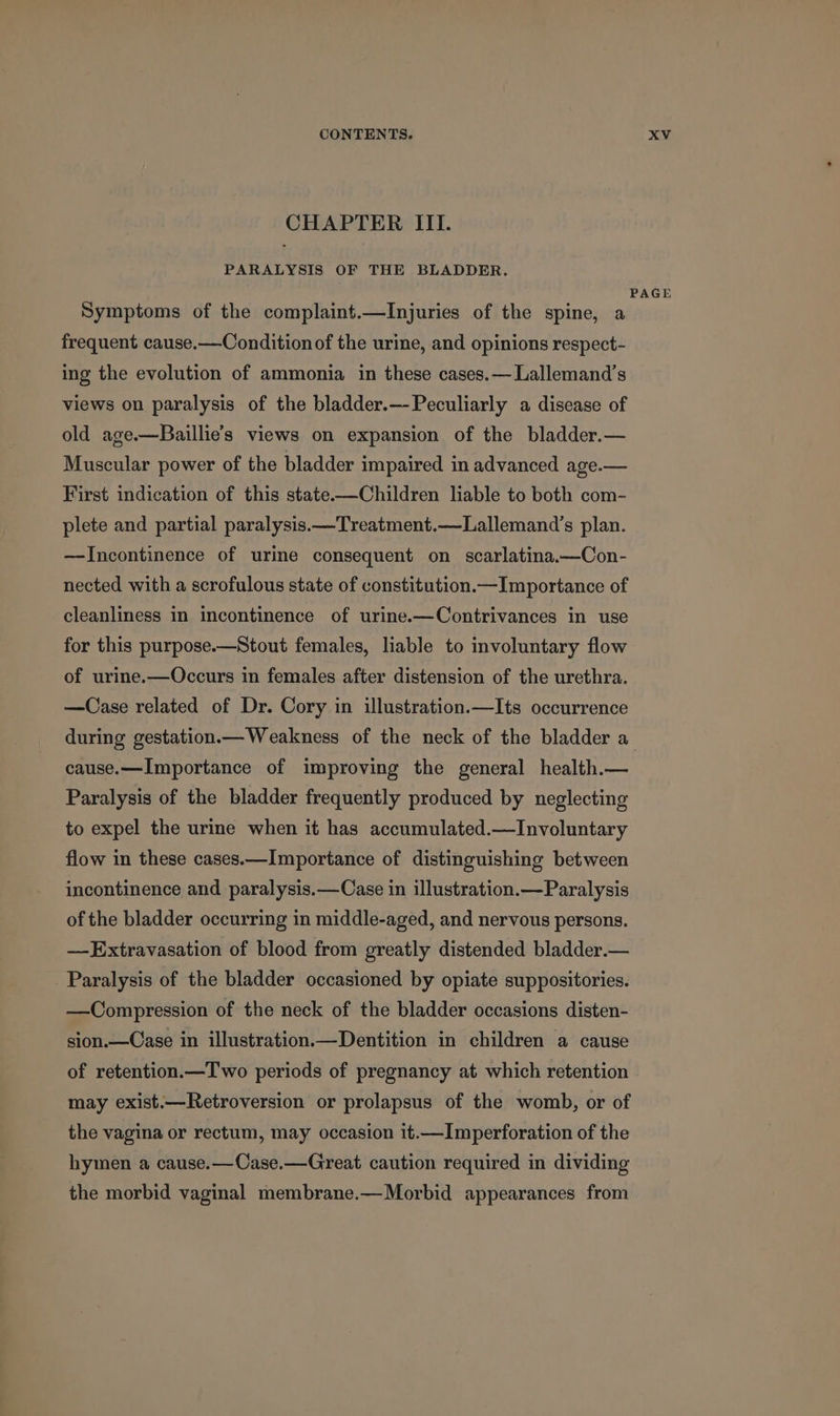 CHAPTER III. PARALYSIS OF THE BLADDER. Symptoms of the complaint.—Injuries of the spine, a frequent cause.—Condition of the urine, and opinions respect- ing the evolution of ammonia in these cases.— Lallemand’s views on paralysis of the bladder.—-Peculiarly a disease of old age.—Baillie’s views on expansion of the bladder.— Muscular power of the bladder impaired in advanced age.— First indication of this state-——Children liable to both com- plete and partial paralysis.—Treatment.—Lallemand’s plan. —Incontinence of urine consequent on scarlatina.—Con- nected with a scrofulous state of constitution.—Importance of cleanliness in incontinence of urine.—Contrivances in use for this purpose.—Stout females, liable to involuntary flow of urine.—Occurs in females after distension of the urethra. —Case related of Dr. Cory in illustration.—Its occurrence PAGE cause.—Importance of improving the general health.— Paralysis of the bladder frequently produced by neglecting to expel the urine when it has accumulated.—Involuntary flow in these cases.—Importance of distinguishing between incontinence and paralysis.—Case in illustration.—Paralysis of the bladder occurring in middle-aged, and nervous persons. —-Extravasation of blood from greatly distended bladder.— Paralysis of the bladder occasioned by opiate suppositories. —Compression of the neck of the bladder occasions disten- sion.—Case in illustration.—Dentition in children a cause of retention.—T wo periods of pregnancy at which retention may exist.—Retroversion or prolapsus of the womb, or of the vagina or rectum, may occasion it.—Imperforation of the hymen a cause.—Case.—Great caution required in dividing the morbid vaginal membrane.—Morbid appearances from