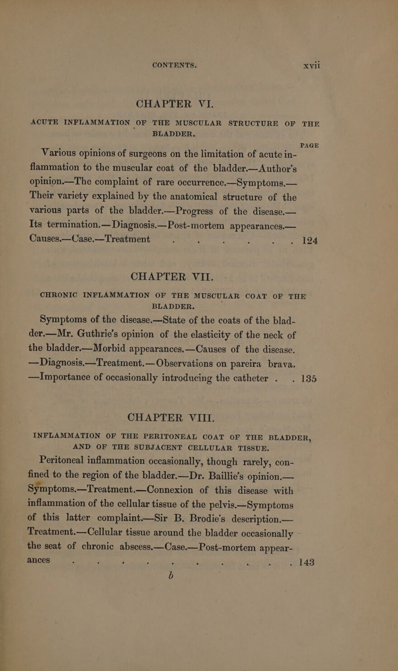 CHAPTER VI. ACUTE INFLAMMATION OF THE MUSCULAR STRUCTURE OF THE ' ' BLADDER. PAGE Various opinions of surgeons on the limitation of acute in- flammation to the muscular coat of the bladder.—Author’s opinion.—The complaint of rare occurrence.—Symptoms.— Their variety explained by the anatomical structure of the various parts of the bladder.—Progress of the disease.— Its termination.— Diagnosis.— Post-mortem appearances.— Causes.—Case.—Treatment : : ; cat en ea CHAPTER VII. CHRONIC INFLAMMATION OF THE MUSCULAR COAT OF THE BLADDER. Symptoms of the disease.—State of the coats of the blad- der.—Mr, Guthrie's opinion of the elasticity of the neck of the bladder— Morbid appearances.—Causes of the disease. — Diagnosis. —Treatment.— Observations on pareira brava. —Importance of occasionally introducing the catheter . . 135 CHAPTER VIII. INFLAMMATION OF THE PERITONEAL COAT OF THE BLADDER, AND OF THE SUBJACENT CELLULAR TISSUE. Peritoneal inflammation occasionally, though rarely, con- fined to the region of the bladder.—Dr. Baillie’s opinion.— Symptoms. —Treatment.—Connexion of this disease with inflammation of the cellular tissue of the pelvis.—Symptoms of this latter complaint.—Sir B. Brodie’s description.— Treatment.—Cellular tissue around the bladder occasionally the seat of chronic abscess.—Case.—Post-mortem appear- ances ; ; ‘ ; . : : - é . 1438 b