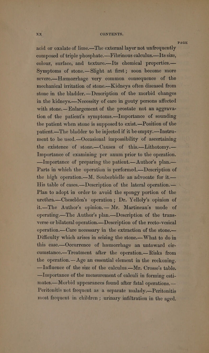 PAGE acid or oxalate of lime.—The external layer not unfrequently composed of triple phosphate.—-Fibrinous calculus.—Its size, colour, surface, and texture.—Its chemical properties.— Symptoms of stone.—Slight at first; soon become more severe.— Hemorrhage very common consequence of the mechanical irritation of stone-——Kidneys often diseased from stone in the bladder.—Description of the morbid changes in the kidneys.—Necessity of care in gouty persons affected with stone.— Enlargement of the prostate not an aggrava- tion of the patient’s symptoms.—Importance of sounding the patient when stone is supposed to exist.—Position of the patient.—The bladder to be injected if it be empty.—Instru- ment to be used.—Occasional impossibility of ascertaining the existence of stone.—Causes of this.—Lithotomy.— Importance of examining per anum prior to the operation. —Importance of preparing the patient.— Author's plan.— Parts in which the operation is performed.—Description of the high operation.—M. Souberbielle an advocate for it.— His table of cases.—Description of the lateral operation.— Plan to adopt in order to avoid the spongy portion of the urethra.—Cheselden’s operation; Dr. Yelloly’s opinion of it.—The Author’s opinion.— Mr. Martineau’s mode of operating.—The Author's plan.—Deseription of the trans- verse or bilateral operation.— Description of the recto-vesical operation.—Care necessary in the extraction of the stone.— Difficulty which arises in seizing the stone.— What to do in this case—Occurrence of haemorrhage an untoward cir- cumstance.—Treatment after the operation.— Risks from the operation.—Age an essential element in the reckoning. —Influence of the size of the calculus —Mr. Crosse’s table. —Importance of the measurement of calculi in forming esti- mates.—Morbid appearances found after fatal operations. — Peritonitis not frequent as a separate malady.—Peritonitis most frequent in children ; urinary infiltration in the aged.