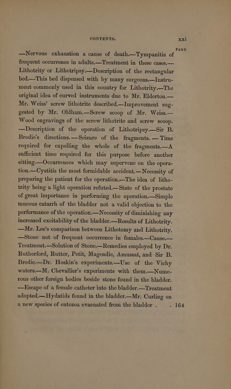 —Nervous exhaustion a cause of death.—Tympanitis of frequent occurrence in adults.—Treatment in these cases.— Lithotrity or Lithotripsy—Description of the rectangular bed.—This bed dispensed with by many surgeons.—Instru- ment commonly used in this country for Lithotrity—The original idea of curved instruments due to Mr. Elderton.— Mr. Weiss’ screw lithotrite described._Improvement sug- gested by Mr. Oldham.—Screw scoop of Mr. Weiss.— Wood engravings of the screw lithotrite and screw scoop. —Description of the operation of Lithotripsy.—Sir B. Brodie’s directions. —Seizure of the fragments. — Time required for expelling the whole of the fragments.—A sufficient time required for this purpose before another sitting.—Occurrences which may supervene on the opera- tion.—Cystitis the most formidable accident.— Necessity of preparing the patient for the operation.—The idea of litho- trity being a light operation refuted.—State of the prostate of great importance in performing the operation.—Simple mucous catarrh of the bladder not a valid objection to the performance of the operation.—Necessity of diminishing any increased excitability of the bladder.—Results of Lithotrity. —Mr. Lee’s comparison between Lithotomy and Lithotrity. —Stone not of frequent occurrence in females.—Cause.— Treatment.—Solution of Stone.—Remedies employed by Dr. Rutherford, Rutter, Petit, Magendie, Amussat, and Sir B. Brodie.—Dr. Hoskin’s experiments.—Use of the Vichy waters.—M. Chevallier’s experiments with them.—Nume- rous other foreign bodies beside stone found in the bladder. —KEscape of a female catheter into the bladder.—Treatment adopted.— Hydatids found in the bladder.—Mr. Curling on a new species of entozoa evacuated from the bladder .