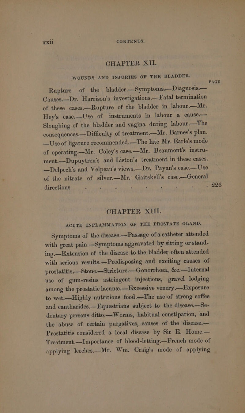 CHAPTER XII. WOUNDS AND INJURIES OF THE BLADDER. Rupture of the bladder.—Symptoms.—Diagnosis.— Causes.—Dr. Harrison’s investigations.—Fatal termination of these cases.—Rupture of the bladder in labour.—Mr. Hey’s case.—Use of instruments in labour a cause.— Sloughing of the bladder and vagina during labour.—The consequences.—Difficulty of treatment.—Mr. Barnes's plan. —Use of ligature recommended.—The late Mr. Earle’s mode of operating —Mr. Coley’s case.—Mr. Beaumont’s instru- ment.—Dupuytren’s and Liston’s treatment in these cases. —Delpech’s and Velpeau’s views.—Dr, Payan’s case.—Use of the nitrate of silver.—Mr. Gaitskell’s case—General directions CHAPTER XIII. ACUTE INFLAMMATION OF THE PROSTATE GLAND. Symptoms of the disease —Passage ofa catheter attended with great pain—Symptoms aggravated by sitting or stand- ing.—Extension of the disease to the bladder often attended with serious results.—Predisposing and exciting causes of prostatitis. —Stone.—Stricture.—Gonorrheea, &amp;c.—Internal use of gum-resins astringent injections, gravel lodging among the prostatic lacunees.—Excessive venery.—LExposure to wet.—Highly nutritious food —The use of strong coffee and cantharides.-Equestrians subject to the disease.—Se- dentary persons ditto-—Worms, habitual constipation, and the abuse of certain purgatives, causes of the disease.— Prostatitis considered a local disease by Sir EK. Home.— Treatment.—Importance of blood-letting—French mode of applying leeches.—Mr. Wm. Craig’s mode of applying