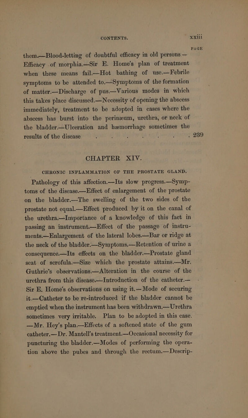 them.—Blood-letting of doubtful efficacy in old persons — Efficacy of morphia.—Sir E. Home's plan of treatment when these means fail—Hot bathing of use.—Febrile symptoms to be attended to.—Symptoms of the formation of matter.—Discharge of pus.—Various modes in which this takes place discussed.— Necessity of opening the abscess immediately, treatment to be adopted in cases where the abscess has burst into the perineum, urethra, or neck of the bladder.—Ulceration and hemorrhage sometimes the results of the disease CHAPTER XIV. CHRONIC INFLAMMATION OF THE PROSTATE GLAND. Pathology of this affection.—Its slow progress.—Symp- toms of the disease—Effect of enlargement of the prostate on the bladder.—The swelling of the two sides of the prostate not equal.—Effect produced by it on the canal of the urethra.—Importance of a knowledge of this fact in passing an instrument.—Effect of the passage of instru- ments.—Enlargement of the lateral lobes.—Bar or ridge at the neck of the bladder.—Symptoms.—Retention of urine a consequence.—Its effects on the bladder.—Prostate gland seat of scrofula—Size which the prostate attains—Mr. Guthrie’s observations —Alteration in the course of the urethra from this disease.—Introduction of the catheter.— ‘Sir E. Home’s observations on using it.— Mode of securing it.,—Catheter to be re-introduced if the bladder cannot be emptied when the instrument has been withdrawn.— Urethra sometimes very irritable. Plan to be adopted in this case. —Mr. Hey’s plan.—Effects of a softened state of the gum catheter.— Dr. Mantell’s treatment.—Occasional necessity for puncturing the bladder.—Modes of performing the opera- tion above the pubes and through the rectum.— Descrip- Xxill