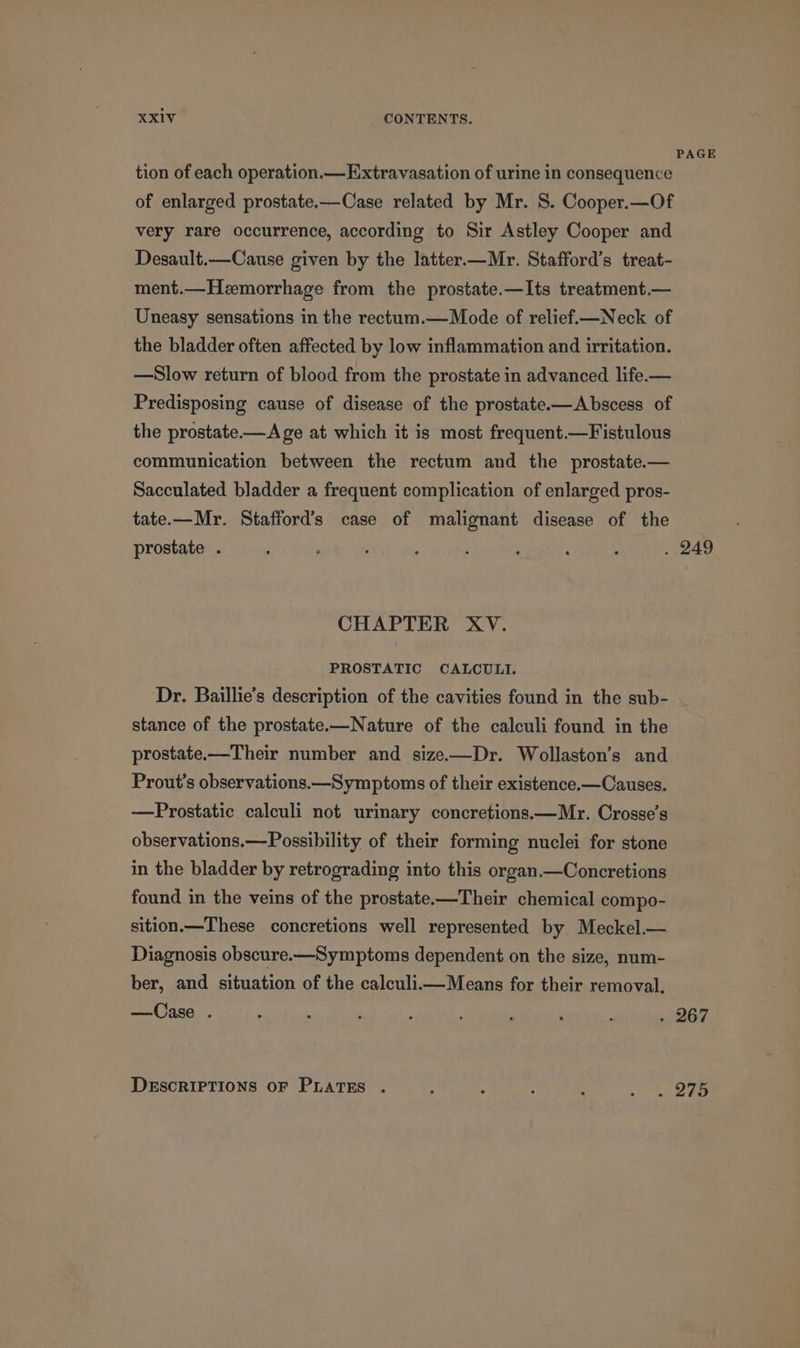 tion of each operation.— Extravasation of urine in consequence of enlarged prostate.—Case related by Mr. S. Cooper.—Of very rare occurrence, according to Sir Astley Cooper and Desault.—Cause given by the latter.—Mr. Stafford’s treat- ment.—Hemorrhage from the prostate.—Its treatment.— Uneasy sensations in the rectum.— Mode of relief.—Neck of the bladder often affected by low inflammation and irritation. —Slow return of blood from the prostate in advanced life.— Predisposing cause of disease of the prostate.-—Abscess of the prostate—A ge at which it is most frequent.—Fistulous communication between the rectum and the prostate.— Sacculated bladder a frequent complication of enlarged pros- tate.—Mr. Stafford’s case of malignant disease of the prostate . CHAPTER XV. PROSTATIC CALCULI. Dr. Baillie’s description of the cavities found in the sub- stance of the prostate.—Nature of the calculi found in the prostate-—Their number and size-—Dr. Wollaston’s and Prout’s observations.—Symptoms of their existence.—Causes. —Prostatic calculi not urinary concretions.—Mr. Crosse’s observations.—Possibility of their forming nuclei for stone in the bladder by retrograding into this organ.—Concretions found in the veins of the prostate-—Their chemical compo- sition.—These concretions well represented by Meckel.— Diagnosis obscure.—Symptoms dependent on the size, num- ber, and situation of the calculiimMeans for their removal, —Case . DESCRIPTIONS OF PLATES .