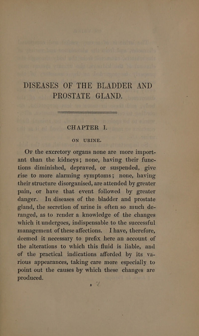 DISEASES OF THE BLADDER AND PROSTATE GLAND. CHAPTER I. ON URINE. Or the excretory organs none are more import- ant than the kidneys; none, having their func- tions diminished, depraved, or suspended, give rise to more alarming symptoms; none, having their structure disorganised, are attended by greater pain, or have that event followed by greater danger. In diseases of the bladder and prostate gland, the secretion of urine is often so much de- ranged, as to render a knowledge of the changes which it undergoes, indispensable to the successful management of these affections. I have, therefore, deemed it necessary to prefix here an account of the alterations to which this fluid is liable, and of the practical indications afforded by its va- rious appearances, taking care more especially to point out the causes by which these changes are produced. ry B Y