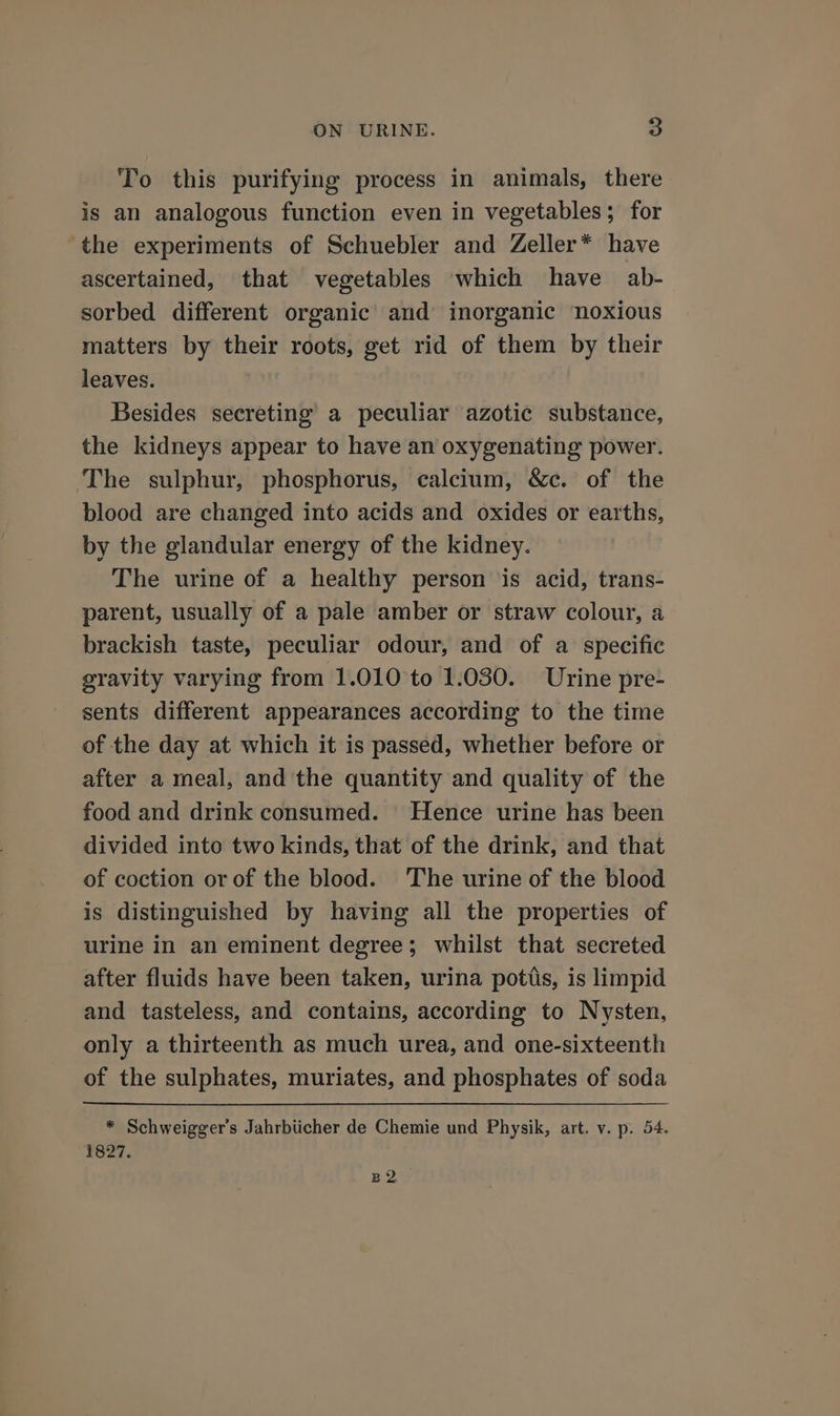 To this purifying process in animals, there is an analogous function even in vegetables; for the experiments of Schuebler and Zeller* have ascertained, that vegetables which have ab- sorbed different organic and inorganic noxious matters by their roots, get rid of them by their leaves. Besides secreting a peculiar azotic substance, the kidneys appear to have an oxygenating power. The sulphur, phosphorus, calcium, &amp;c. of the blood are changed into acids and oxides or earths, by the glandular energy of the kidney. The urine of a healthy person is acid, trans- parent, usually of a pale amber or straw colour, a brackish taste, peculiar odour, and of a specific gravity varying from 1.010 to 1.030. Urine pre- sents different appearances according to the time of the day at which it is passed, whether before or after a meal, and the quantity and quality of the food and drink consumed. Hence urine has been divided into two kinds, that of the drink, and that of coction or of the blood. The urine of the blood is distinguished by having all the properties of urine in an eminent degree; whilst that secreted after fluids have been taken, urina potiis, is limpid and tasteless, and contains, according to Nysten, only a thirteenth as much urea, and one-sixteenth of the sulphates, muriates, and phosphates of soda * Schweigger’s Jahrbiicher de Chemie und Physik, art. v. p. 54. 1827. no