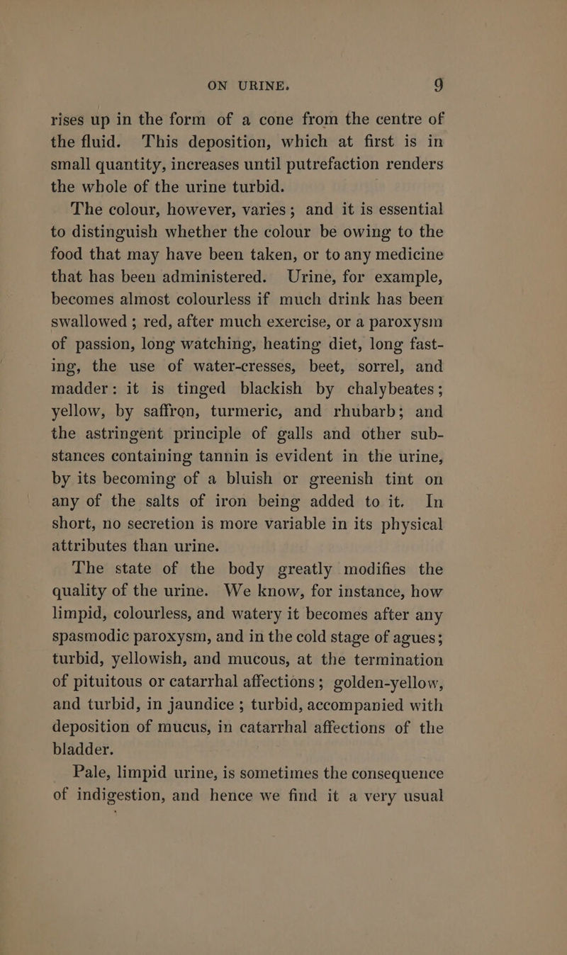 rises up in the form of a cone from the centre of the fluid. This deposition, which at first is in small quantity, increases until putrefaction renders the whole of the urine turbid. The colour, however, varies; and it is essential to distinguish whether the colour be owing to the food that may have been taken, or to any medicine that has been administered. Urine, for example, becomes almost colourless if much drink has been swallowed ; red, after much exercise, or a paroxysm of passion, long watching, heating diet, long fast- ing, the use of water-cresses, beet, sorrel, and madder: it is tinged blackish by chalybeates ; yellow, by saffron, turmeric, and rhubarb; and the astringent principle of galls and other sub- stances containing tannin is evident in the urine, by its becoming of a bluish or greenish tint on any of the salts of iron being added to it. In short, no secretion is more variable in its physical attributes than urine. The state of the body greatly modifies the quality of the urine. We know, for instance, how limpid, colourless, and watery it becomes after any spasmodic paroxysm, and in the cold stage of agues; turbid, yellowish, and mucous, at the termination of pituitous or catarrhal affections; golden-yellow, and turbid, in jaundice ; turbid, accompanied with deposition of mucus, in catarrhal affections of the bladder. Pale, limpid urine, is sometimes the consequence of indigestion, and hence we find it a very usual