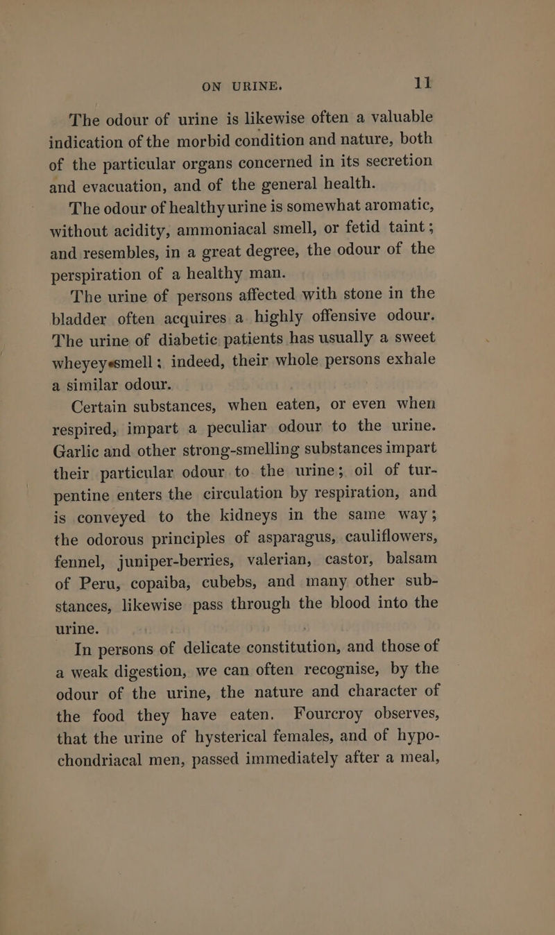 The odour of urine is likewise often a valuable indication of the morbid condition and nature, both of the particular organs concerned in its secretion and evacuation, and of the general health. The odour of healthy urine is somewhat aromatic, without acidity, ammoniacal smell, or fetid taint ; and resembles, in a great degree, the odour of the perspiration of a healthy man. The urine of persons affected with stone in the bladder often acquires a highly offensive odour. The urine of diabetic patients has usually a sweet wheyeyesmell; indeed, their whole persons exhale a similar odour. Certain substances, when eaten, or even when respired, impart a peculiar odour to the urine. Garlic and other strong-smelling substances impart their particular odour to the urine; oil of tur- pentine enters the circulation by respiration, and is conveyed to the kidneys in the same way; the odorous principles of asparagus, cauliflowers, fennel, juniper-berries, valerian, castor, balsam of Peru, copaiba, cubebs, and many other sub- stances, likewise pass through the blood into the urine. . In persons of delicate constitution, and those of a weak digestion, we can often recognise, by the odour of the urine, the nature and character of the food they have eaten. Fourcroy observes, that the urine of hysterical females, and of hypo- chondriacal men, passed immediately after a meal,