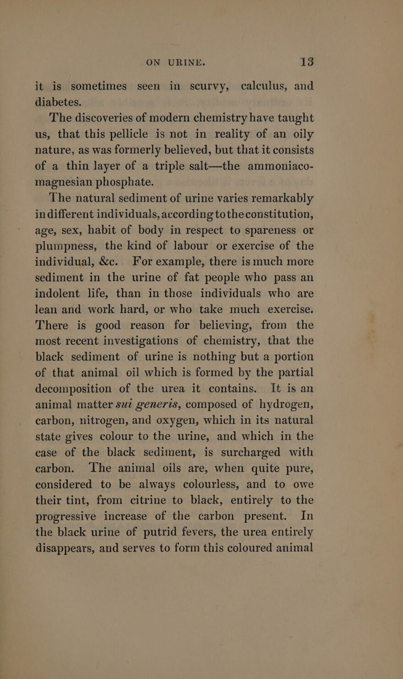 it is sometimes seen in scurvy, calculus, and diabetes. The discoveries of modern chemistry have taught us, that this pellicle is not in reality of an oily nature, as was formerly believed, but that it consists of a thin layer of a triple salt—the ammoniaco- magnesian phosphate. The natural sediment of urine varies remarkably indifferent individuals, according tothe constitution, age, sex, habit of body in respect to spareness or plumpness, the kind of labour or exercise of the individual, &amp;c. For example, there ismuch more sediment in the urine of fat people who pass an indolent life, than in those individuals who are lean and work hard, or who take much exercise. There is good reason for believing, from the most recent investigations of chemistry, that the black sediment of urine is nothing but a portion of that animal oil which is formed by the partial decomposition of the urea it contains. It is an animal matter suc generis, composed of hydrogen, carbon, nitrogen, and oxygen, which in its natural state gives colour to the urine, and which in the case of the black sediment, is surcharged with carbon. The animal oils are, when quite pure, considered to be always colourless, and to owe their tint, from citrine to black, entirely to the progressive increase of the carbon present. In the black urine of putrid fevers, the urea entirely disappears, and serves to form this coloured animal